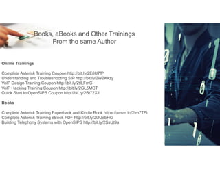 E-Learning
Books, eBooks and Other Trainings
From the same Author
Online Trainings
Complete Asterisk Training Coupon http://bit.ly/2E6U7fP
Understanding and Troubleshooting SIP http://bit.ly/2WZKkzy
VoIP Design Training Coupon http://bit.ly/2tlLFmG
VoIP Hacking Training Coupon http://bit.ly/2GL5MCT
Quick Start to OpenSIPS Coupon http://bit.ly/2Bt72XJ
Books
Complete Asterisk Training Paperback and Kindle Book https://amzn.to/2tm7TFb
Complete Asterisk Training eBook PDF http://bit.ly/2UUebHG
Building Telephony Systems with OpenSIPS http://bit.ly/2SsUt9a
 