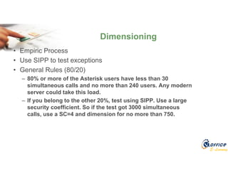 E-Learning
• Empiric Process
• Use SIPP to test exceptions
• General Rules (80/20)
– 80% or more of the Asterisk users have less than 30
simultaneous calls and no more than 240 users. Any modern
server could take this load.
– If you belong to the other 20%, test using SIPP. Use a large
security coefficient. So if the test got 3000 simultaneous
calls, use a SC=4 and dimension for no more than 750.
Dimensioning
 