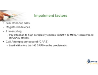 E-Learning
• Simultaneous calls
• Registered devices
• Transcoding
– Pay attention to high complexity codecs 1G729 = 13 MIPS, 1 narrowband
OPUS=30 Mflops.
• Call Attempts per second (CAPS)
– Load with more tha 100 CAPS can be problematic
Impairment factors
 