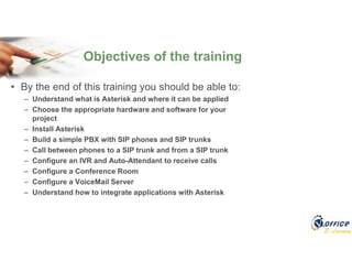 E-Learning
• By the end of this training you should be able to:
– Understand what is Asterisk and where it can be applied
– Choose the appropriate hardware and software for your
project
– Install Asterisk
– Build a simple PBX with SIP phones and SIP trunks
– Call between phones to a SIP trunk and from a SIP trunk
– Configure an IVR and Auto-Attendant to receive calls
– Configure a Conference Room
– Configure a VoiceMail Server
– Understand how to integrate applications with Asterisk
Objectives of the training
 