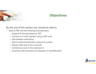 E-Learning
By the end of this section you should be able to:
• Build a PBX with the following characteristics
– Support IP phones based on SIP
– Connect to a VoIP operator using a SIP trunk
– Dial between extensions
– Dial to external destination using 9 as a prefix
– Missed calls sent to the voicemail
– Conference room in the extension 5
– Incoming calls directed to an Operator or AutoAttendant
Objectives
 