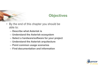 E-Learning
• By the end of this chapter you should be
able to:
– Describe what Asterisk is
– Understand the Asterisk ecosystem
– Select a hardware/software for your project
– Understand the Asterisk arquitecture
– Point common usage scenarios
– Find documentation and information
Objectives
 