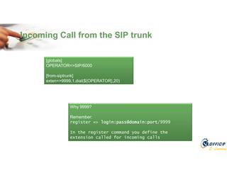 E-Learning
Incoming Call from the SIP trunk
[globals]
OPERATOR=>SIP/6000
[from-siptrunk]
exten=>9999,1,dial(${OPERATOR},20)
Why 9999?
Remember:
register => login:pass@domain:port/9999
In the register command you define the
extension called for incoming calls
 