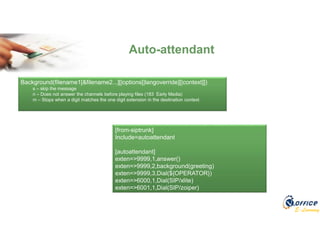 E-Learning
Auto-attendant
[from-siptrunk]
Include=autoattendant
[autoattendant]
exten=>9999,1,answer()
exten=>9999,2,background(greeting)
exten=>9999,3,Dial(${OPERATOR})
exten=>6000,1,Dial(SIP/xlite)
exten=>6001,1,Dial(SIP/zoiper)
Background(filename1[&filename2...][|options[|langoverride][|context]])
s – skip the message
n – Does not answer the channels before playing files (183 Early Media)
m – Stops when a digit matches the one digit extension in the destination context
 