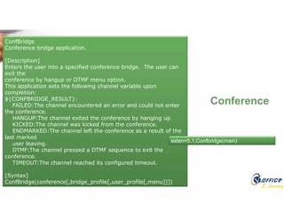 E-Learning
Conference
ConfBridge
Conference bridge application.
[Description]
Enters the user into a specified conference bridge. The user can
exit the
conference by hangup or DTMF menu option.
This application sets the following channel variable upon
completion:
${CONFBRIDGE_RESULT}:
FAILED:The channel encountered an error and could not enter
the conference.
HANGUP:The channel exited the conference by hanging up.
KICKED:The channel was kicked from the conference.
ENDMARKED:The channel left the conference as a result of the
last marked
user leaving.
DTMF:The channel pressed a DTMF sequence to exit the
conference.
TIMEOUT:The channel reached its configured timeout.
[Syntax]
ConfBridge(conference[,bridge_profile[,user_profile[,menu]]])
exten=5,1,Confbridge(main)
 