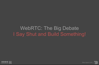 WebRTC: The Big Debate
I Say Shut and Build Something!
 