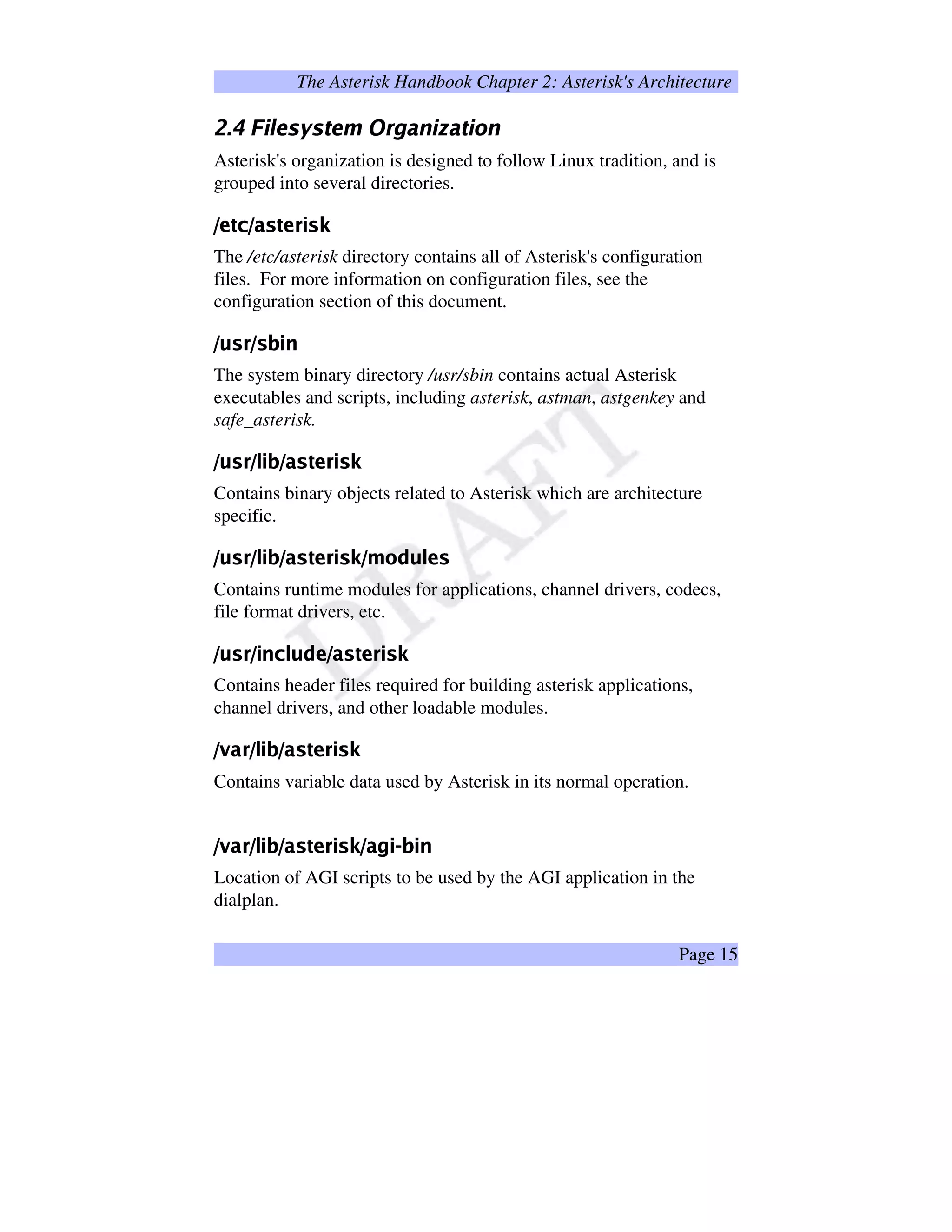 The Asterisk Handbook Chapter 2: Asterisk's Architecture
–¡—™˜ed…fagWh¨i1ji…k’h1l m‘npobqrIftsuq…kWfwv…r
Asterisk's organization is designed to follow Linux tradition, and is
grouped into several directories.
x’y£zT{|x’}1~”zy€€‚~ˆƒ
The /etc/asterisk directory contains all of Asterisk's configuration
files. For more information on configuration files, see the
configuration section of this document.
„†…‡1ˆt„€‡ˆ‰Š™‹
The system binary directory /usr/sbin contains actual Asterisk
executables and scripts, including asterisk, astman, astgenkey and
safe_asterisk.
Œ†Ž1tŒ†‚‘™’“Œ’”1Ž”•–€‘‚Žˆ—
Contains binary objects related to Asterisk which are architecture
specific.
˜†™š1›t˜†œ‚™ž“˜’Ÿ1š” ¡›€‚šˆ¢£˜¥¤‡¦§(™¨œ©¡1š
Contains runtime modules for applications, channel drivers, codecs,
file format drivers, etc.
ª†«¬1­tª†®t¯ˆ°±‚«0²¨³|ª’´1¬”µT³­€®‚¬ˆ¶
Contains header files required for building asterisk applications,
channel drivers, and other loadable modules.
·W¸1¹ºt·†»‚¼™½“·’¹1¾”¿Àº€¼‚¾ˆÁ
Contains variable data used by Asterisk in its normal operation.
ÂWÃ1ÄÅtÂ†Æ‚Ç™È“Â’Ä1É”ÊËÅ€Ç‚ÉˆÌ£Â’Ä¨Í(Ç©Î€ÈÇ™Ï
Location of AGI scripts to be used by the AGI application in the
dialplan.
Page 15
 