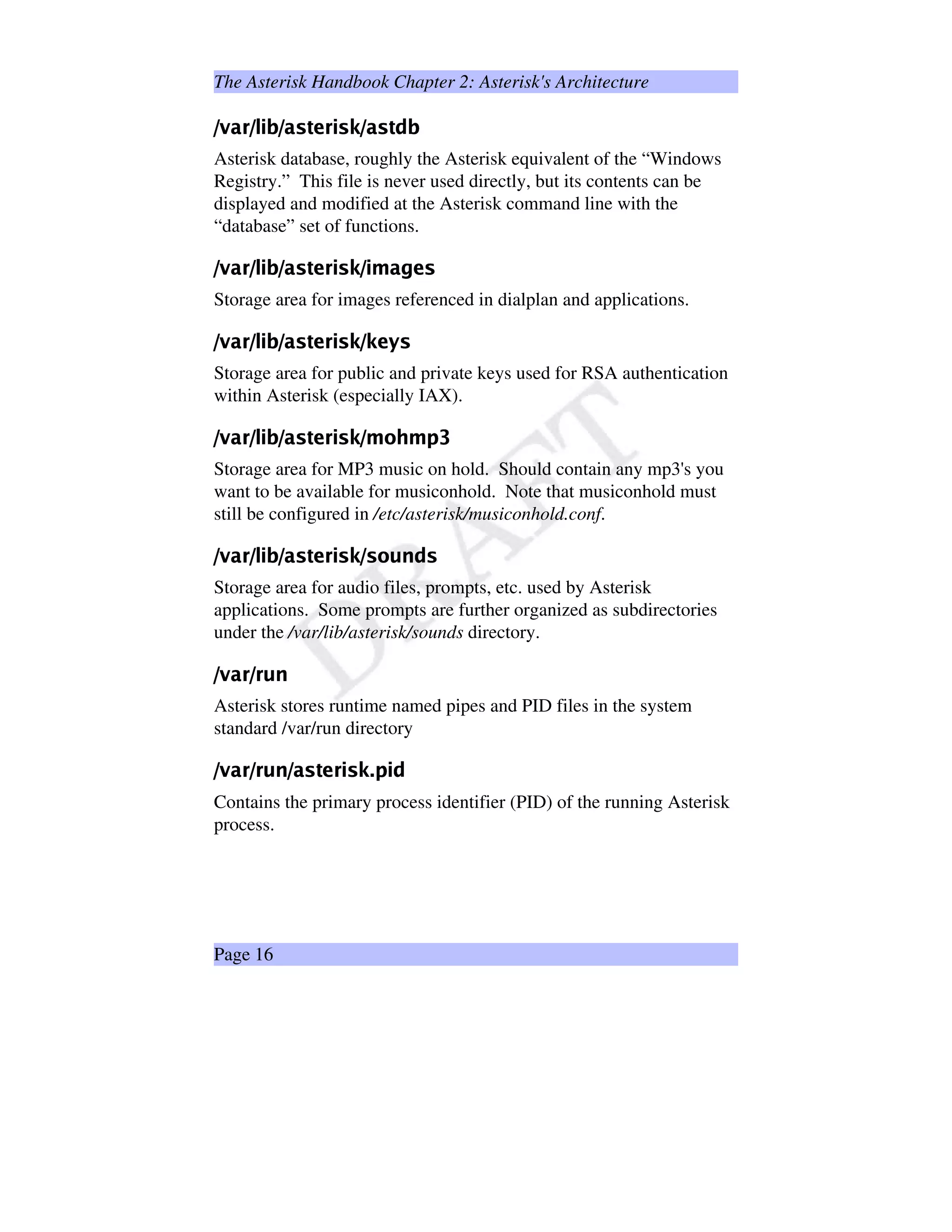 The Asterisk Handbook Chapter 2: Asterisk's Architecture
ÐWÑ1ÒÓtÐ†Ô‚Õ™Ö“Ð’Ò1×”ØÙÓ€Õ‚×ˆÚ£Ð’Ò1×”ØÛ…Ö
Asterisk database, roughly the Asterisk equivalent of the “Windows
Registry.” This file is never used directly, but its contents can be
displayed and modified at the Asterisk command line with the
“database” set of functions.
ÜWÝ1ÞßtÜ†à‚á™â“Ü’Þ1ã”äåß€á‚ãˆæ£Ü†á™ç‡Þ¨èå1ã
Storage area for images referenced in dialplan and applications.
éWê1ëìté†í‚î™ï“é’ë1ð”ñòì€î‚ðˆó£é¥óôò”õð
Storage area for public and private keys used for RSA authentication
within Asterisk (especially IAX).
öW÷1øùtö†ú‚û™ü“ö’ø1ý”þÿù€û‚ý¡ £ö£¢¥¤§¦¨¢©¨
Storage area for MP3 music on hold. Should contain any mp3's you
want to be available for musiconhold. Note that musiconhold must
still be configured in /etc/asterisk/musiconhold.conf.
!#%$'(0)213#(¡453(0687@9AB(
Storage area for audio files, prompts, etc. used by Asterisk
applications. Some prompts are further organized as subdirectories
under the /var/lib/asterisk/sounds directory.
CDEFCGF3H@I
Asterisk stores runtime named pipes and PID files in the system
standard /var/run directory
PQRSPGS3T@UP'RV0WYXS!`#V¡acbed`gf
Contains the primary process identifier (PID) of the running Asterisk
process.
Page 16
 