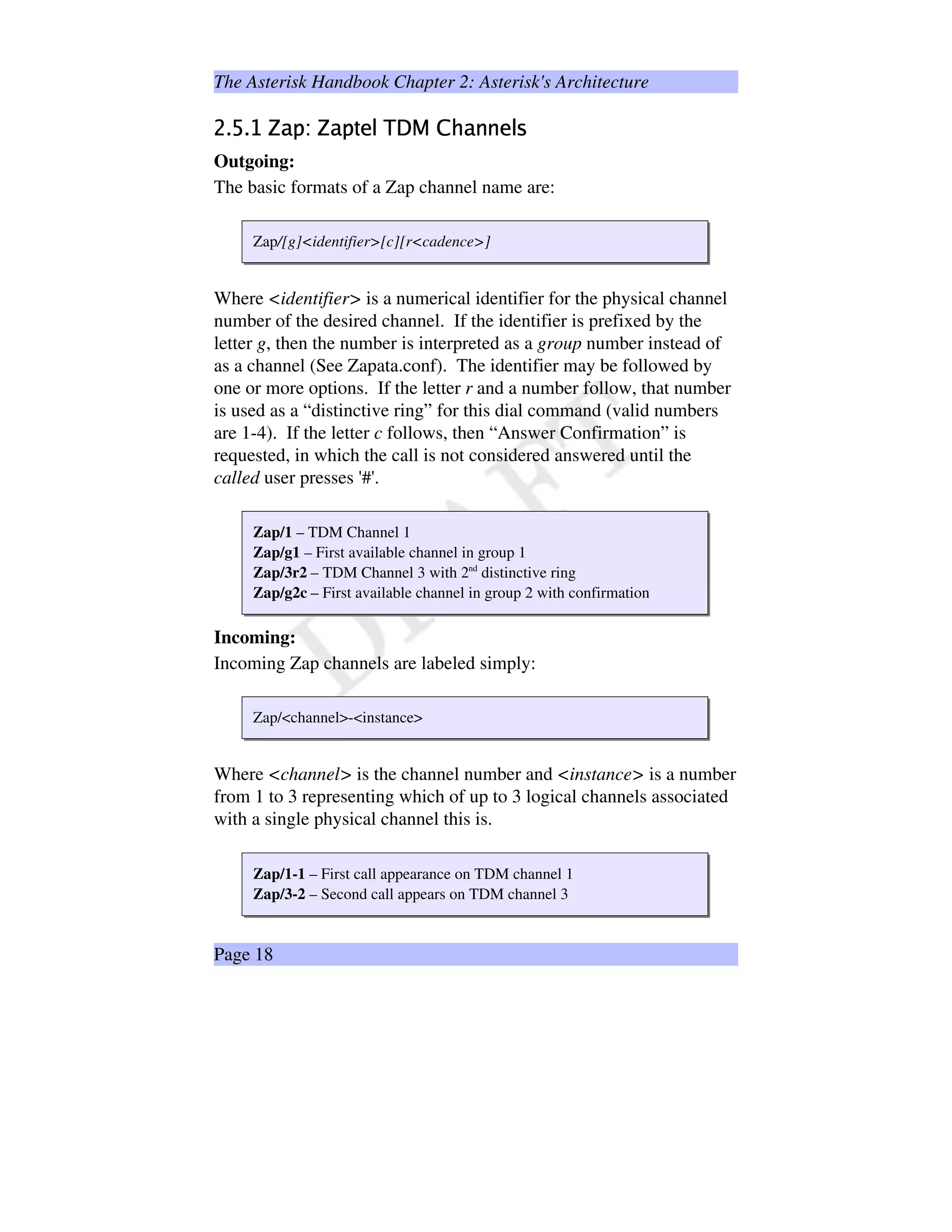 The Asterisk Handbook Chapter 2: Asterisk's Architecture
¡£¢e¤¢Y¥§¦œ¨B©@ª«¦œ¨B©­¬Y®@¯±°³²µ´ ¶¸·¡¨B¹º¹»®@¯½¼
Outgoing:
The basic formats of a Zap channel name are:
Zap/[g]identifier[c][rcadence]
Where identifier is a numerical identifier for the physical channel
number of the desired channel. If the identifier is prefixed by the
letter g, then the number is interpreted as a group number instead of
as a channel (See Zapata.conf). The identifier may be followed by
one or more options. If the letter r and a number follow, that number
is used as a “distinctive ring” for this dial command (valid numbers
are 1-4). If the letter c follows, then “Answer Confirmation” is
requested, in which the call is not considered answered until the
called user presses '#'.
Zap/1 – TDM Channel 1
Zap/g1 – First available channel in group 1
Zap/3r2 – TDM Channel 3 with 2nd
distinctive ring
Zap/g2c – First available channel in group 2 with confirmation
Incoming:
Incoming Zap channels are labeled simply:
Zap/channel-instance
Where channel is the channel number and instance is a number
from 1 to 3 representing which of up to 3 logical channels associated
with a single physical channel this is.
Zap/1-1 – First call appearance on TDM channel 1
Zap/3-2 – Second call appears on TDM channel 3
Page 18
 