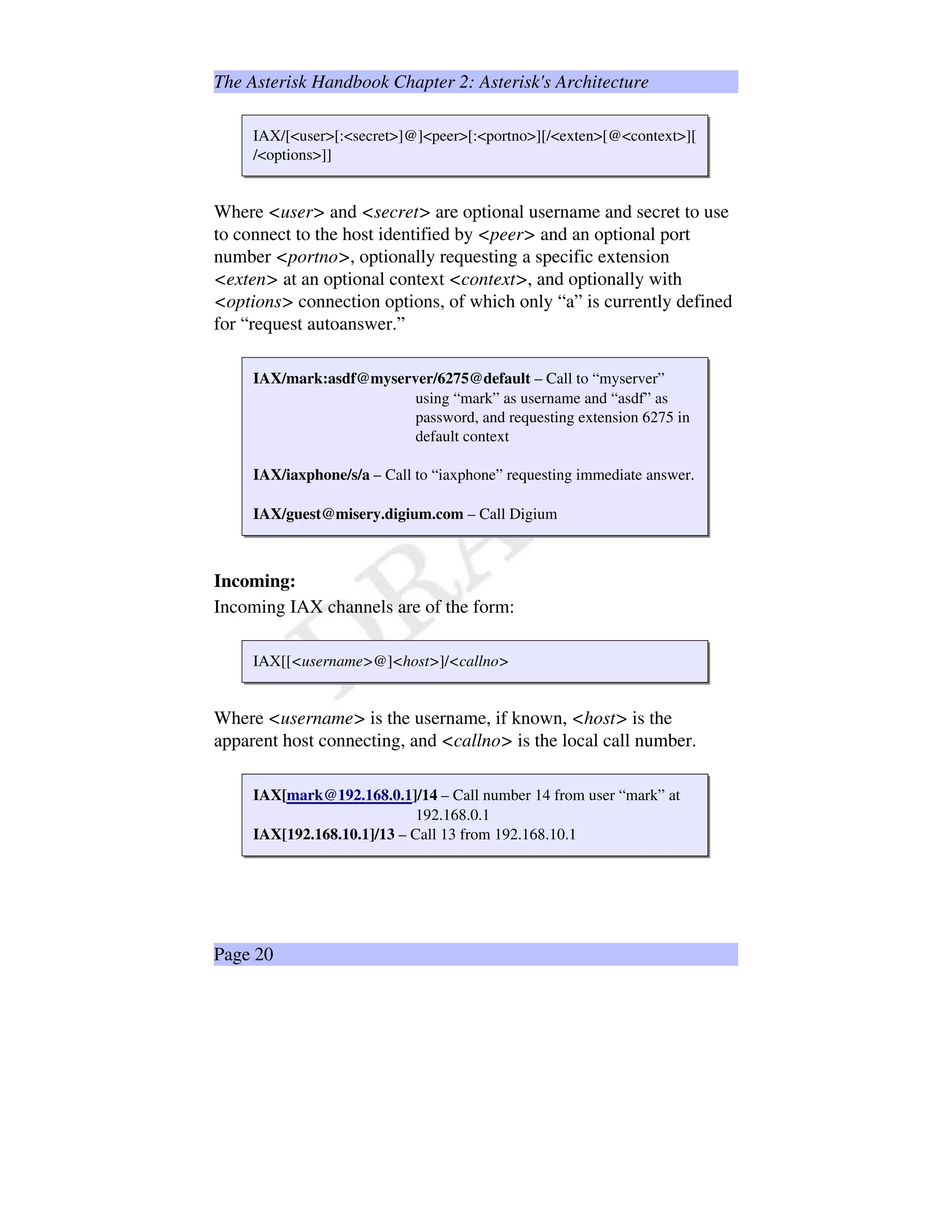 The Asterisk Handbook Chapter 2: Asterisk's Architecture
IAX/[user[:secret]@]peer[:portno][/exten[@context][
/options]]
Where user and secret are optional username and secret to use
to connect to the host identified by peer and an optional port
number portno, optionally requesting a specific extension
exten at an optional context context, and optionally with
options connection options, of which only “a” is currently defined
for “request autoanswer.”
IAX/mark:asdf@myserver/6275@default – Call to “myserver”
using “mark” as username and “asdf” as
password, and requesting extension 6275 in
default context
IAX/iaxphone/s/a – Call to “iaxphone” requesting immediate answer.
IAX/guest@misery.digium.com – Call Digium
Incoming:
Incoming IAX channels are of the form:
IAX[[username@]host]/callno
Where username is the username, if known, host is the
apparent host connecting, and callno is the local call number.
IAX[mark@192.168.0.1]/14 – Call number 14 from user “mark” at
192.168.0.1
IAX[192.168.10.1]/13 – Call 13 from 192.168.10.1
Page 20
 