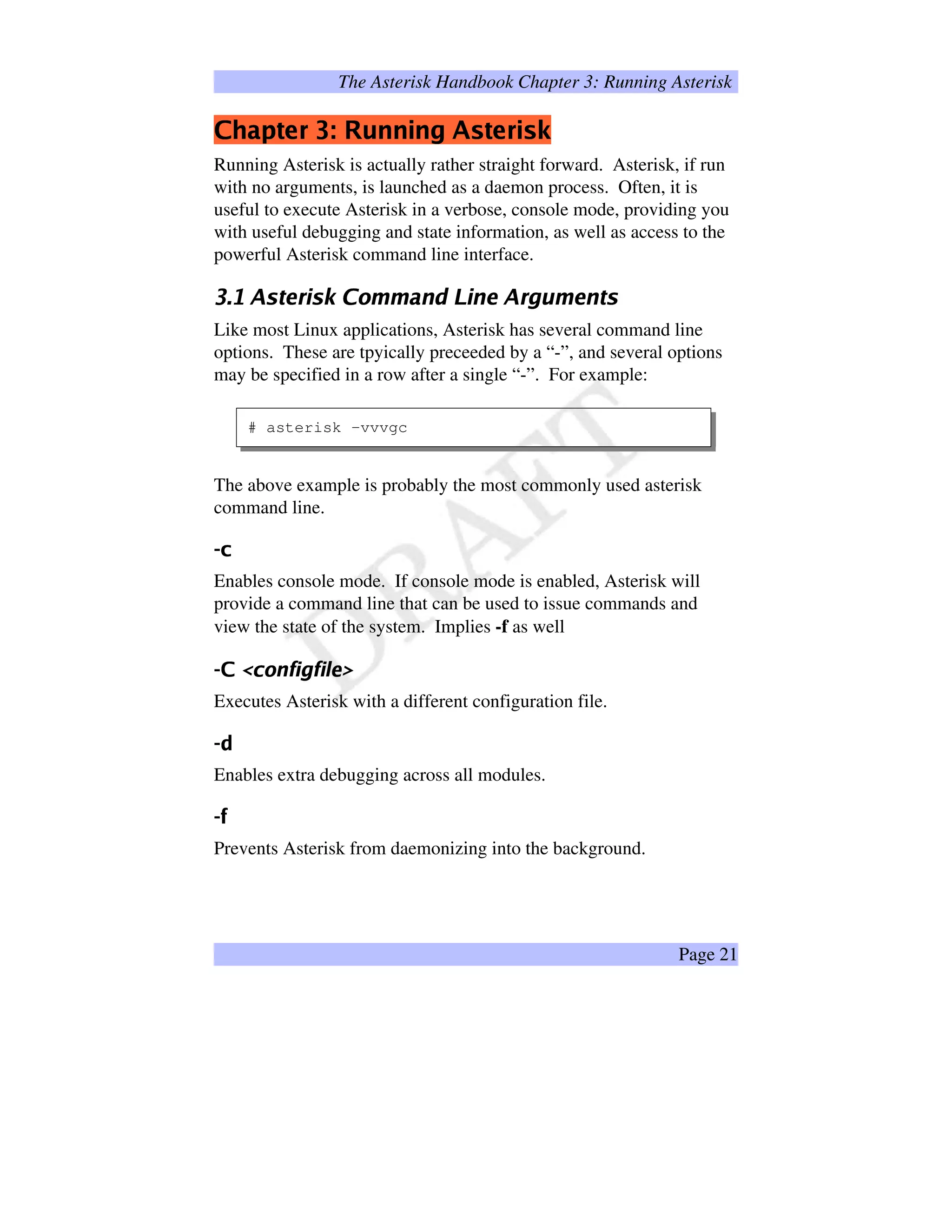 The Asterisk Handbook Chapter 3: Running Asterisk
÷ùøÖúüûþý ÿ ¡£¢¥¤ ¦¨§©©©  ý ÿ ¡!$#
Running Asterisk is actually rather straight forward. Asterisk, if run
with no arguments, is launched as a daemon process. Often, it is
useful to execute Asterisk in a verbose, console mode, providing you
with useful debugging and state information, as well as access to the
powerful Asterisk command line interface.
%')(1032547698A@B2DCFEG5HIHQPSRUTIV5@WRX6£0Y8`¥a5H 6bRc4d2
Like most Linux applications, Asterisk has several command line
options. These are tpyically preceeded by a “-”, and several options
may be specified in a row after a single “-”. For example:
# asterisk -vvvgc
The above example is probably the most commonly used asterisk
command line.
egf
Enables console mode. If console mode is enabled, Asterisk will
provide a command line that can be used to issue commands and
view the state of the system. Implies -f as well
hiprqts'uSvxw€yUv)w‚Wƒ…„
Executes Asterisk with a different configuration file.
†‡
Enables extra debugging across all modules.
ˆ)‰
Prevents Asterisk from daemonizing into the background.
Page 21
 