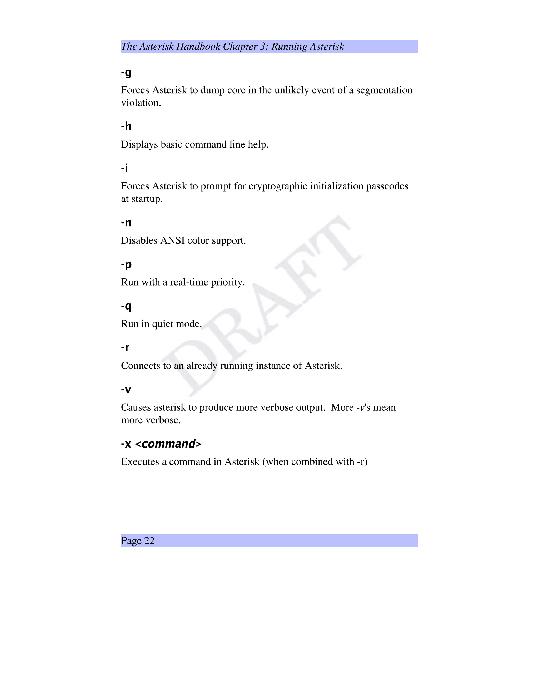 The Asterisk Handbook Chapter 3: Running Asterisk
‘
Forces Asterisk to dump core in the unlikely event of a segmentation
violation.
’”“
Displays basic command line help.
•—–
Forces Asterisk to prompt for cryptographic initialization passcodes
at startup.
˜”™
Disables ANSI color support.
d”e
Run with a real-time priority.
fg
Run in quiet mode.
hji
Connects to an already running instance of Asterisk.
kdl
Causes asterisk to produce more verbose output. More -v's mean
more verbose.
mxnYoSptq'rsr¨tvuSw'x
Executes a command in Asterisk (when combined with -r)
Page 22
 