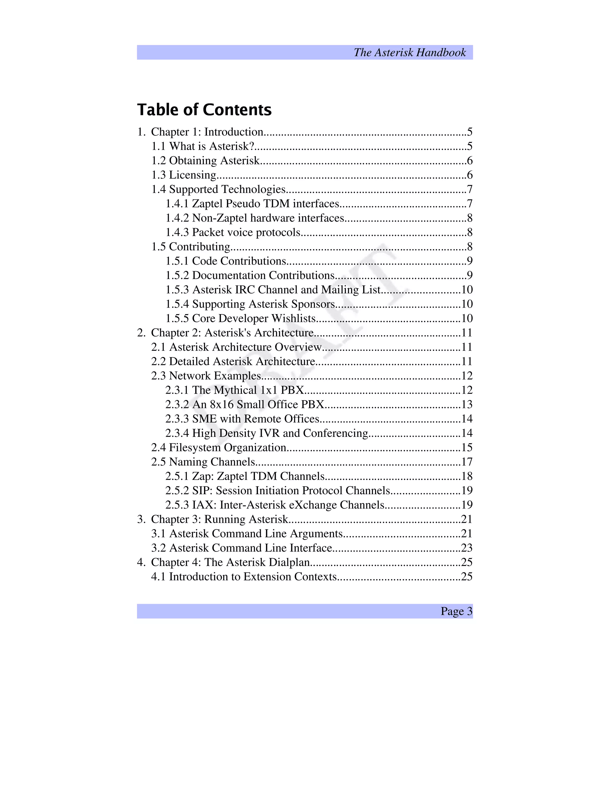 The Asterisk Handbook
 ¢¡¤£¦¥¨§©¦¢©§¤ 
1. Chapter 1: Introduction......................................................................5
1.1 What is Asterisk?.........................................................................5
1.2 Obtaining Asterisk.......................................................................6
1.3 Licensing......................................................................................6
1.4 Supported Technologies..............................................................7
1.4.1 Zaptel Pseudo TDM interfaces............................................7
1.4.2 Non-Zaptel hardware interfaces..........................................8
1.4.3 Packet voice protocols.........................................................8
1.5 Contributing.................................................................................8
1.5.1 Code Contributions..............................................................9
1.5.2 Documentation Contributions.............................................9
1.5.3 Asterisk IRC Channel and Mailing List...........................10
1.5.4 Supporting Asterisk Sponsors...........................................10
1.5.5 Core Developer Wishlists..................................................10
2. Chapter 2: Asterisk's Architecture...................................................11
2.1 Asterisk Architecture Overview................................................11
2.2 Detailed Asterisk Architecture..................................................11
2.3 Network Examples.....................................................................12
2.3.1 The Mythical 1x1 PBX......................................................12
2.3.2 An 8x16 Small Office PBX...............................................13
2.3.3 SME with Remote Offices.................................................14
2.3.4 High Density IVR and Conferencing................................14
2.4 Filesystem Organization............................................................15
2.5 Naming Channels.......................................................................17
2.5.1 Zap: Zaptel TDM Channels...............................................18
2.5.2 SIP: Session Initiation Protocol Channels........................19
2.5.3 IAX: Inter-Asterisk eXchange Channels..........................19
3. Chapter 3: Running Asterisk...........................................................21
3.1 Asterisk Command Line Arguments........................................21
3.2 Asterisk Command Line Interface............................................23
4. Chapter 4: The Asterisk Dialplan....................................................25
4.1 Introduction to Extension Contexts..........................................25
Page 3
 