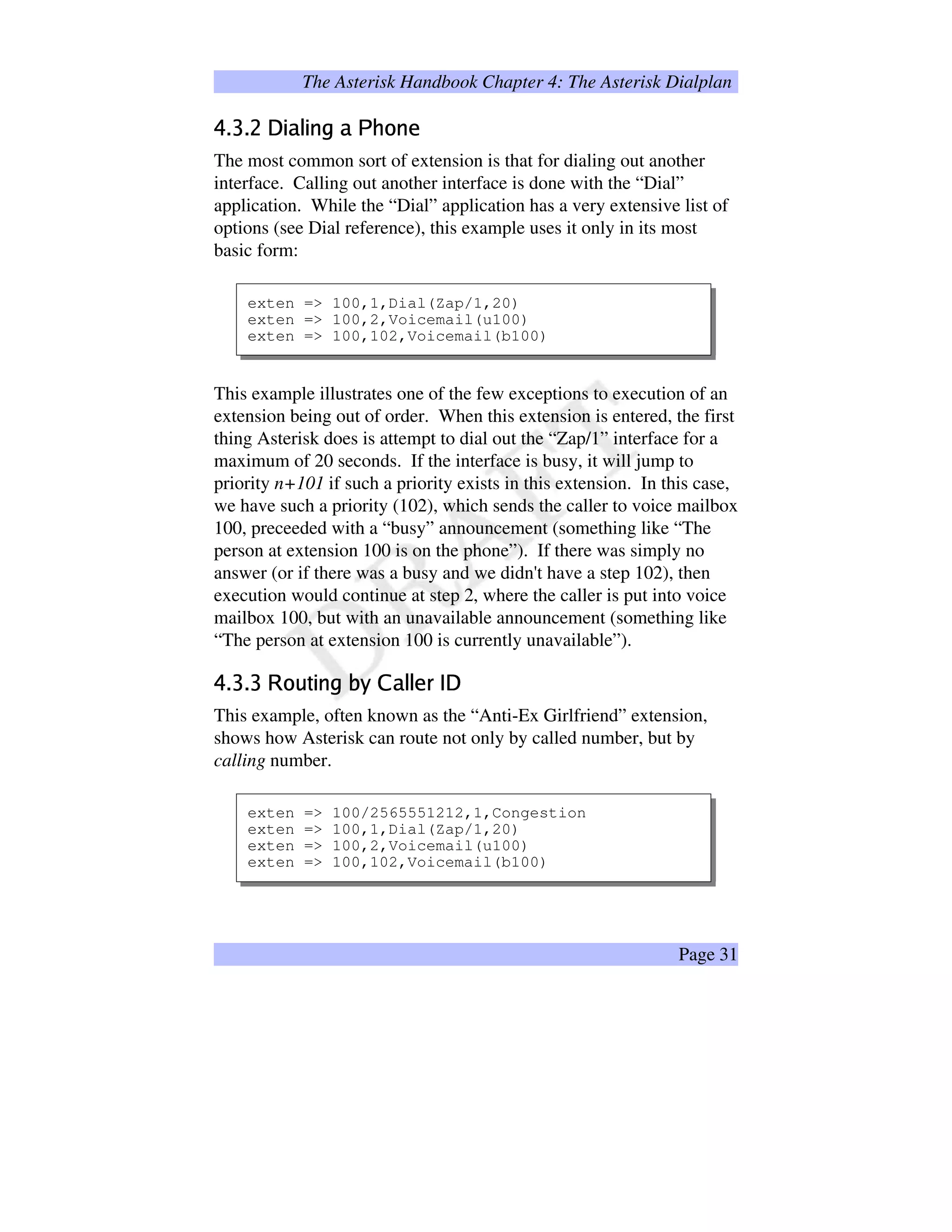 The Asterisk Handbook Chapter 4: The Asterisk Dialplan
z'{§|{~}€‚„ƒe…†E‡ˆpƒŠ‰Œ‹$‡$Ž
The most common sort of extension is that for dialing out another
interface. Calling out another interface is done with the “Dial”
application. While the “Dial” application has a very extensive list of
options (see Dial reference), this example uses it only in its most
basic form:
exten = 100,1,Dial(Zap/1,20)
exten = 100,2,Voicemail(u100)
exten = 100,102,Voicemail(b100)
This example illustrates one of the few exceptions to execution of an
extension being out of order. When this extension is entered, the first
thing Asterisk does is attempt to dial out the “Zap/1” interface for a
maximum of 20 seconds. If the interface is busy, it will jump to
priority n+101 if such a priority exists in this extension. In this case,
we have such a priority (102), which sends the caller to voice mailbox
100, preceeded with a “busy” announcement (something like “The
person at extension 100 is on the phone”). If there was simply no
answer (or if there was a busy and we didn't have a step 102), then
execution would continue at step 2, where the caller is put into voice
mailbox 100, but with an unavailable announcement (something like
“The person at extension 100 is currently unavailable”).
'§‘§‘“’•”–u—™˜š$›œ6ž Ÿ¢¡Q£†£H¤4¥'¦§§
This example, often known as the “Anti-Ex Girlfriend” extension,
shows how Asterisk can route not only by called number, but by
calling number.
exten = 100/2565551212,1,Congestion
exten = 100,1,Dial(Zap/1,20)
exten = 100,2,Voicemail(u100)
exten = 100,102,Voicemail(b100)
Page 31
 