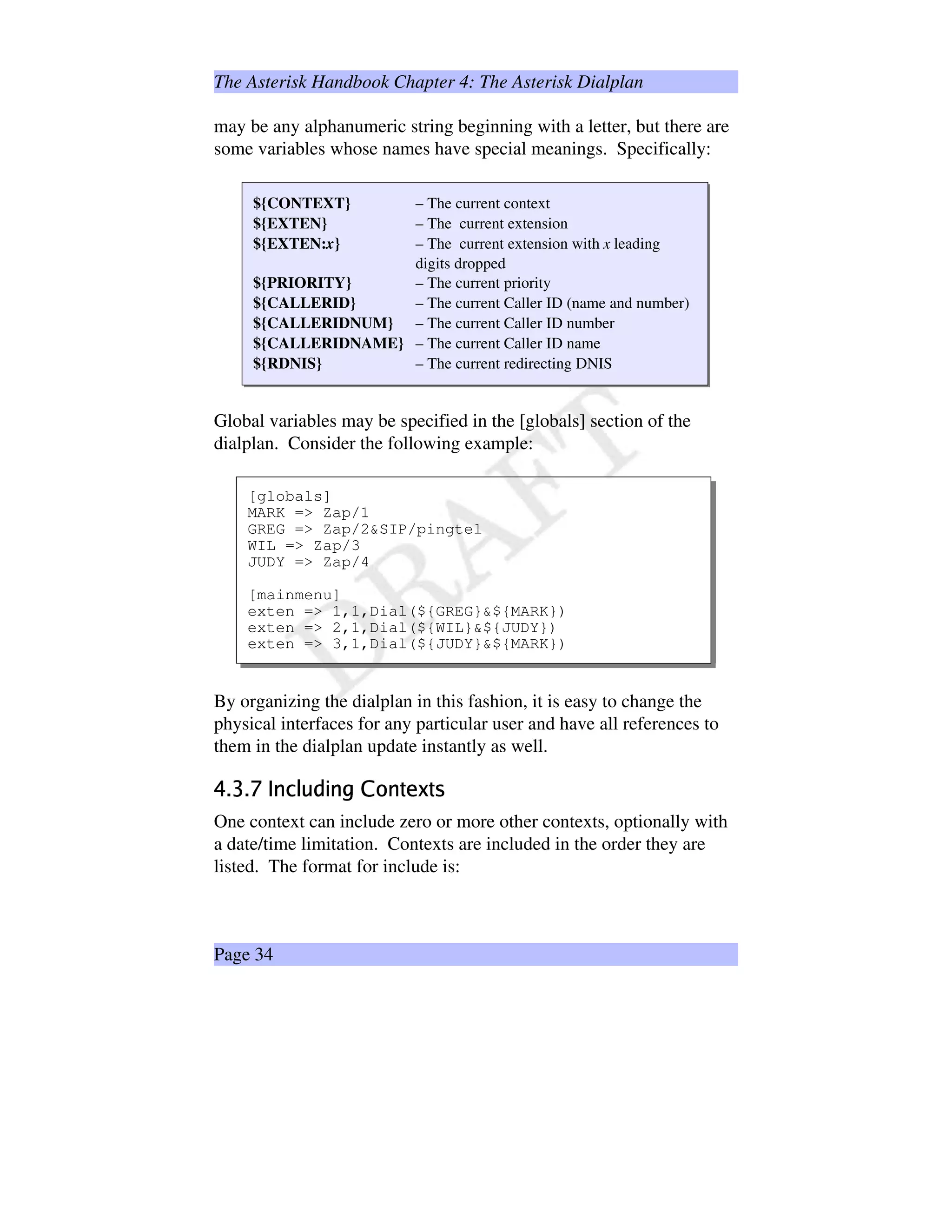 The Asterisk Handbook Chapter 4: The Asterisk Dialplan
may be any alphanumeric string beginning with a letter, but there are
some variables whose names have special meanings. Specifically:
${CONTEXT} – The current context
${EXTEN} – The current extension
${EXTEN:x} – The current extension with x leading
digits dropped
${PRIORITY} – The current priority
${CALLERID} – The current Caller ID (name and number)
${CALLERIDNUM} – The current Caller ID number
${CALLERIDNAME} – The current Caller ID name
${RDNIS} – The current redirecting DNIS
Global variables may be specified in the [globals] section of the
dialplan. Consider the following example:
[globals]
MARK = Zap/1
GREG = Zap/2SIP/pingtel
WIL = Zap/3
JUDY = Zap/4
[mainmenu]
exten = 1,1,Dial(${GREG}${MARK})
exten = 2,1,Dial(${WIL}${JUDY})
exten = 3,1,Dial(${JUDY}${MARK})
By organizing the dialplan in this fashion, it is easy to change the
physical interfaces for any particular user and have all references to
them in the dialplan update instantly as well.
ß'à§áàãâäAå$æ¦çEèéeêå$ëìiíåuî™ïðuî†ñ
One context can include zero or more other contexts, optionally with
a date/time limitation. Contexts are included in the order they are
listed. The format for include is:
Page 34
 