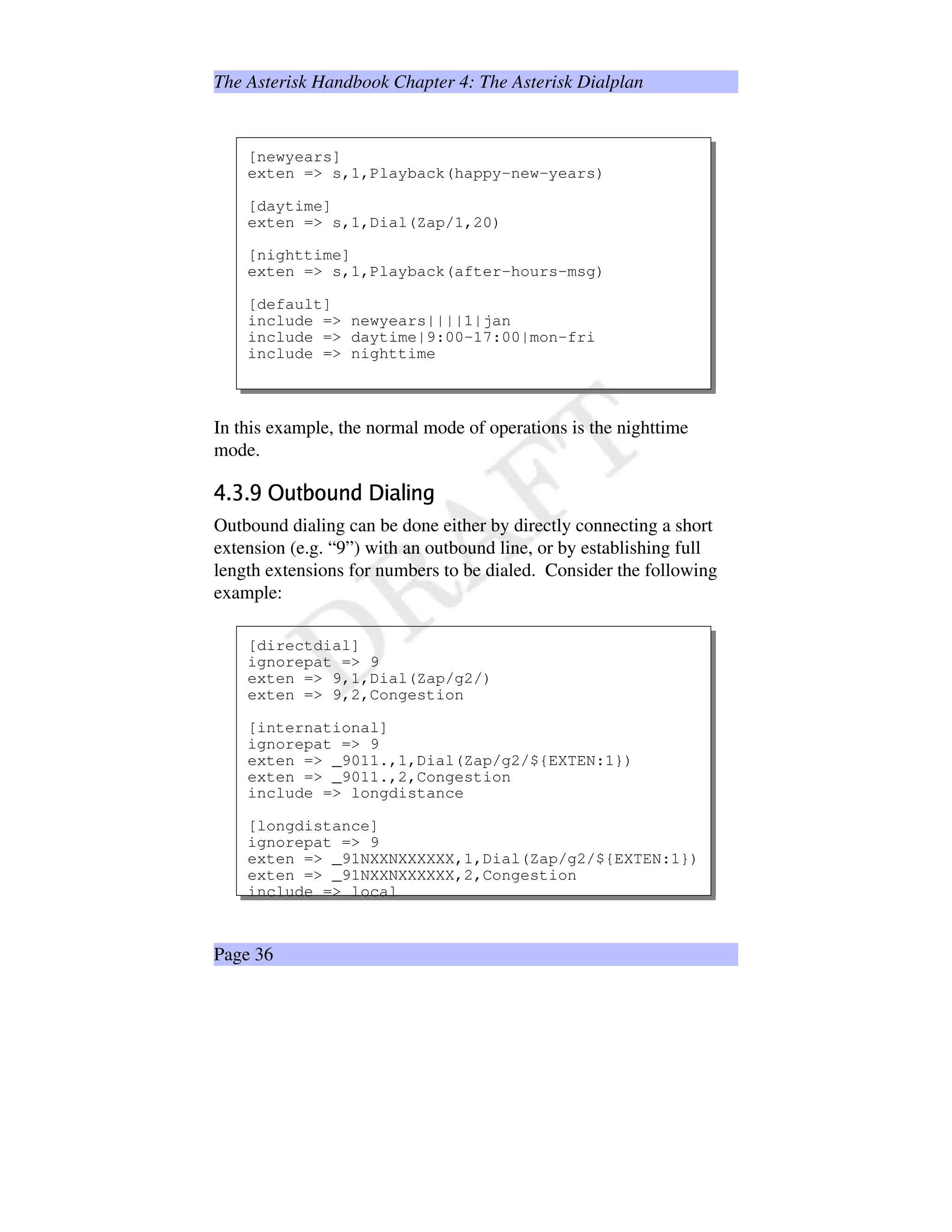 The Asterisk Handbook Chapter 4: The Asterisk Dialplan
[newyears]
exten = s,1,Playback(happy-new-years)
[daytime]
exten = s,1,Dial(Zap/1,20)
[nighttime]
exten = s,1,Playback(after-hours-msg)
[default]
include = newyears||||1|jan
include = daytime|9:00-17:00|mon-fri
include = nighttime
In this example, the normal mode of operations is the nighttime
mode.
!#%$')(01)2¥354¡67841@9
Outbound dialing can be done either by directly connecting a short
extension (e.g. “9”) with an outbound line, or by establishing full
length extensions for numbers to be dialed. Consider the following
example:
[directdial]
ignorepat = 9
exten = 9,1,Dial(Zap/g2/)
exten = 9,2,Congestion
[international]
ignorepat = 9
exten = _9011.,1,Dial(Zap/g2/${EXTEN:1})
exten = _9011.,2,Congestion
include = longdistance
[longdistance]
ignorepat = 9
exten = _91NXXNXXXXXX,1,Dial(Zap/g2/${EXTEN:1})
exten = _91NXXNXXXXXX,2,Congestion
include = local
Page 36
 