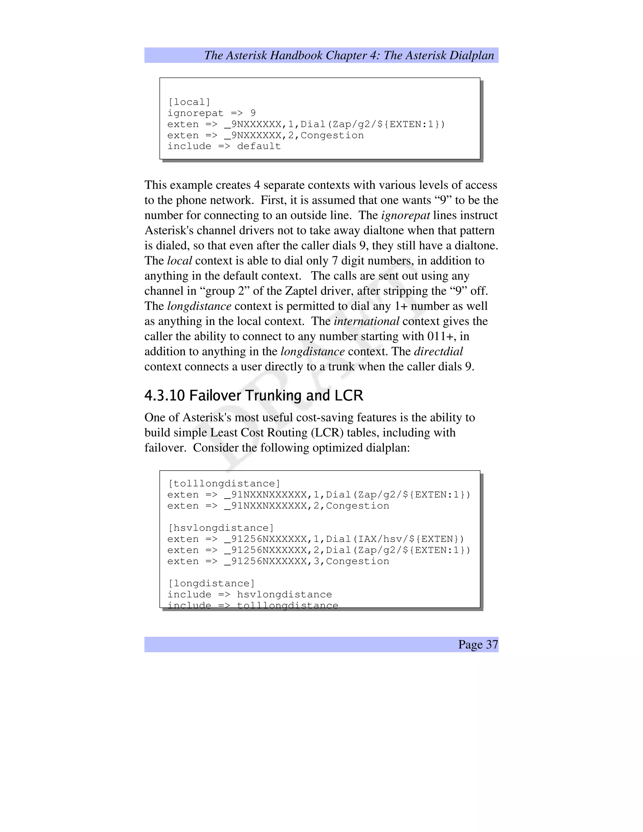 The Asterisk Handbook Chapter 4: The Asterisk Dialplan
[local]
ignorepat = 9
exten = _9NXXXXXX,1,Dial(Zap/g2/${EXTEN:1})
exten = _9NXXXXXX,2,Congestion
include = default
This example creates 4 separate contexts with various levels of access
to the phone network. First, it is assumed that one wants “9” to be the
number for connecting to an outside line. The ignorepat lines instruct
Asterisk's channel drivers not to take away dialtone when that pattern
is dialed, so that even after the caller dials 9, they still have a dialtone.
The local context is able to dial only 7 digit numbers, in addition to
anything in the default context. The calls are sent out using any
channel in “group 2” of the Zaptel driver, after stripping the “9” off.
The longdistance context is permitted to dial any 1+ number as well
as anything in the local context. The international context gives the
caller the ability to connect to any number starting with 011+, in
addition to anything in the longdistance context. The directdial
context connects a user directly to a trunk when the caller dials 9.
ABCBEDGF¥HIP8QSRUT@VXW`YaWcbd©eGPd@fgI0d)h¥i@prq
One of Asterisk's most useful cost-saving features is the ability to
build simple Least Cost Routing (LCR) tables, including with
failover. Consider the following optimized dialplan:
[tolllongdistance]
exten = _91NXXNXXXXXX,1,Dial(Zap/g2/${EXTEN:1})
exten = _91NXXNXXXXXX,2,Congestion
[hsvlongdistance]
exten = _91256NXXXXXX,1,Dial(IAX/hsv/${EXTEN})
exten = _91256NXXXXXX,2,Dial(Zap/g2/${EXTEN:1})
exten = _91256NXXXXXX,3,Congestion
[longdistance]
include = hsvlongdistance
include = tolllongdistance
Page 37
 