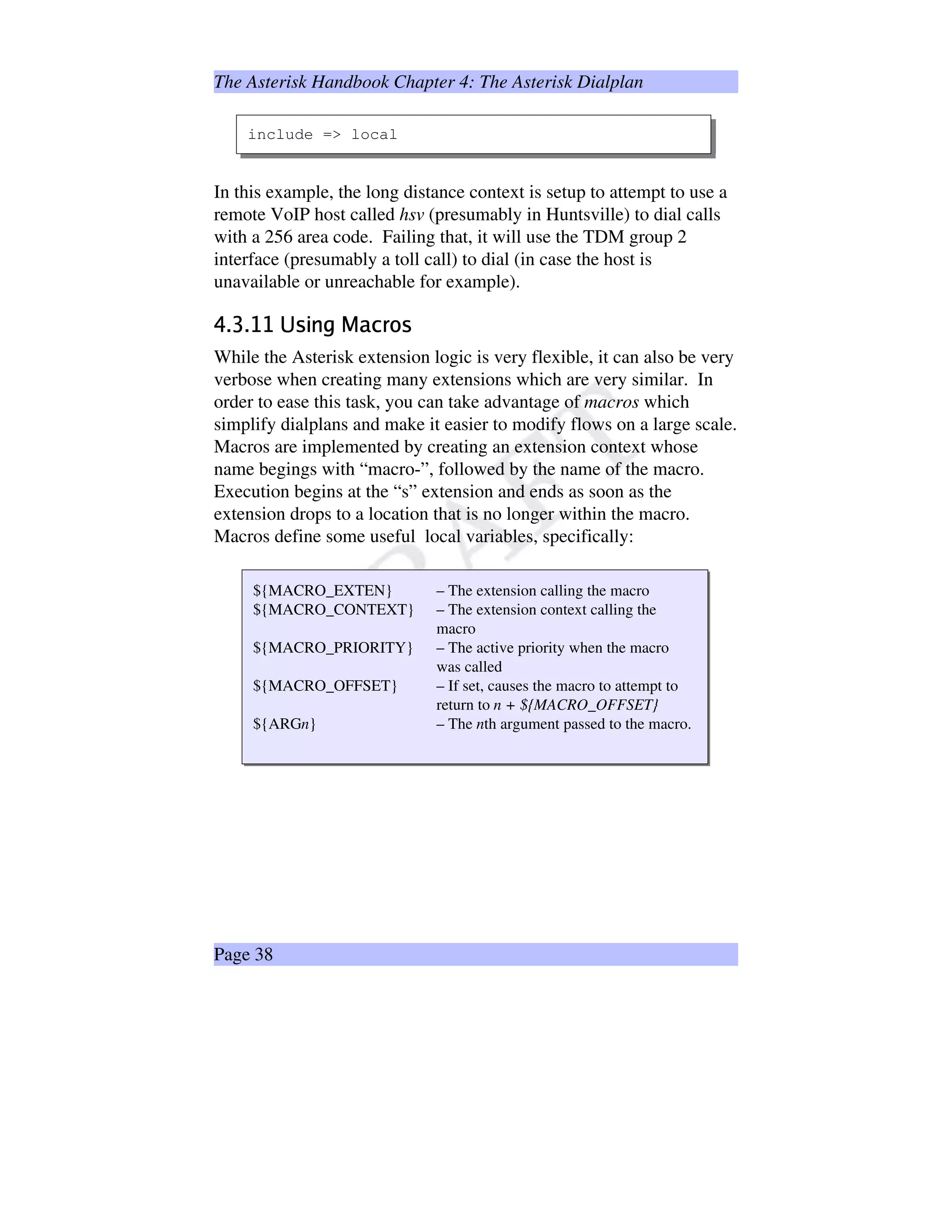The Asterisk Handbook Chapter 4: The Asterisk Dialplan
include = local
In this example, the long distance context is setup to attempt to use a
remote VoIP host called hsv (presumably in Huntsville) to dial calls
with a 256 area code. Failing that, it will use the TDM group 2
interface (presumably a toll call) to dial (in case the host is
unavailable or unreachable for example).
stutEvv#wyx€‚@ƒ…„#†©‡Uˆ‰x
While the Asterisk extension logic is very flexible, it can also be very
verbose when creating many extensions which are very similar. In
order to ease this task, you can take advantage of macros which
simplify dialplans and make it easier to modify flows on a large scale.
Macros are implemented by creating an extension context whose
name begings with “macro-”, followed by the name of the macro.
Execution begins at the “s” extension and ends as soon as the
extension drops to a location that is no longer within the macro.
Macros define some useful local variables, specifically:
${MACRO_EXTEN} – The extension calling the macro
${MACRO_CONTEXT} – The extension context calling the
macro
${MACRO_PRIORITY} – The active priority when the macro
was called
${MACRO_OFFSET} – If set, causes the macro to attempt to
return to n + ${MACRO_OFFSET}
${ARGn} – The nth argument passed to the macro.
Page 38
 