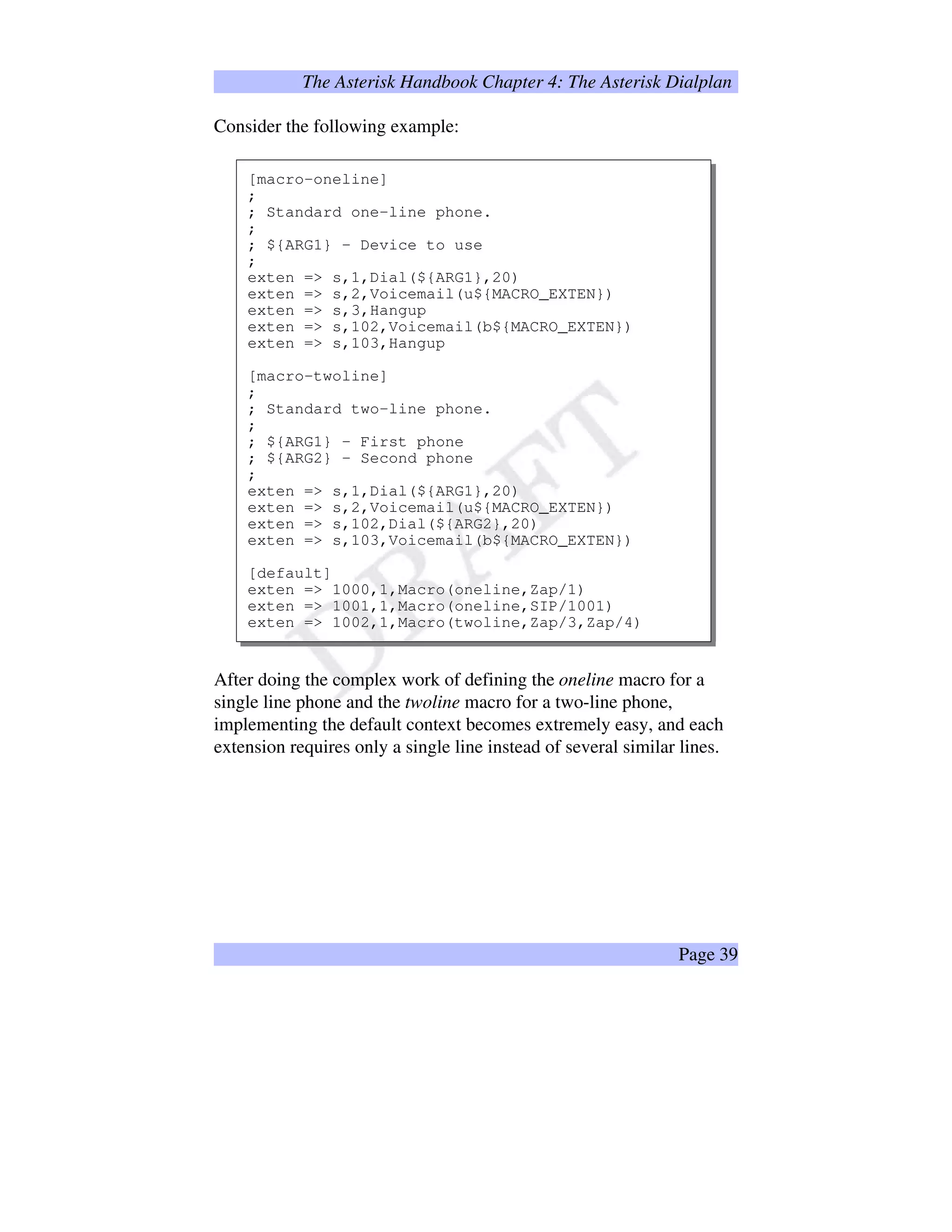 The Asterisk Handbook Chapter 4: The Asterisk Dialplan
Consider the following example:
[macro-oneline]
;
; Standard one-line phone.
;
; ${ARG1} – Device to use
;
exten = s,1,Dial(${ARG1},20)
exten = s,2,Voicemail(u${MACRO_EXTEN})
exten = s,3,Hangup
exten = s,102,Voicemail(b${MACRO_EXTEN})
exten = s,103,Hangup
[macro-twoline]
;
; Standard two-line phone.
;
; ${ARG1} – First phone
; ${ARG2} – Second phone
;
exten = s,1,Dial(${ARG1},20)
exten = s,2,Voicemail(u${MACRO_EXTEN})
exten = s,102,Dial(${ARG2},20)
exten = s,103,Voicemail(b${MACRO_EXTEN})
[default]
exten = 1000,1,Macro(oneline,Zap/1)
exten = 1001,1,Macro(oneline,SIP/1001)
exten = 1002,1,Macro(twoline,Zap/3,Zap/4)
After doing the complex work of defining the oneline macro for a
single line phone and the twoline macro for a two-line phone,
implementing the default context becomes extremely easy, and each
extension requires only a single line instead of several similar lines.
Page 39
 