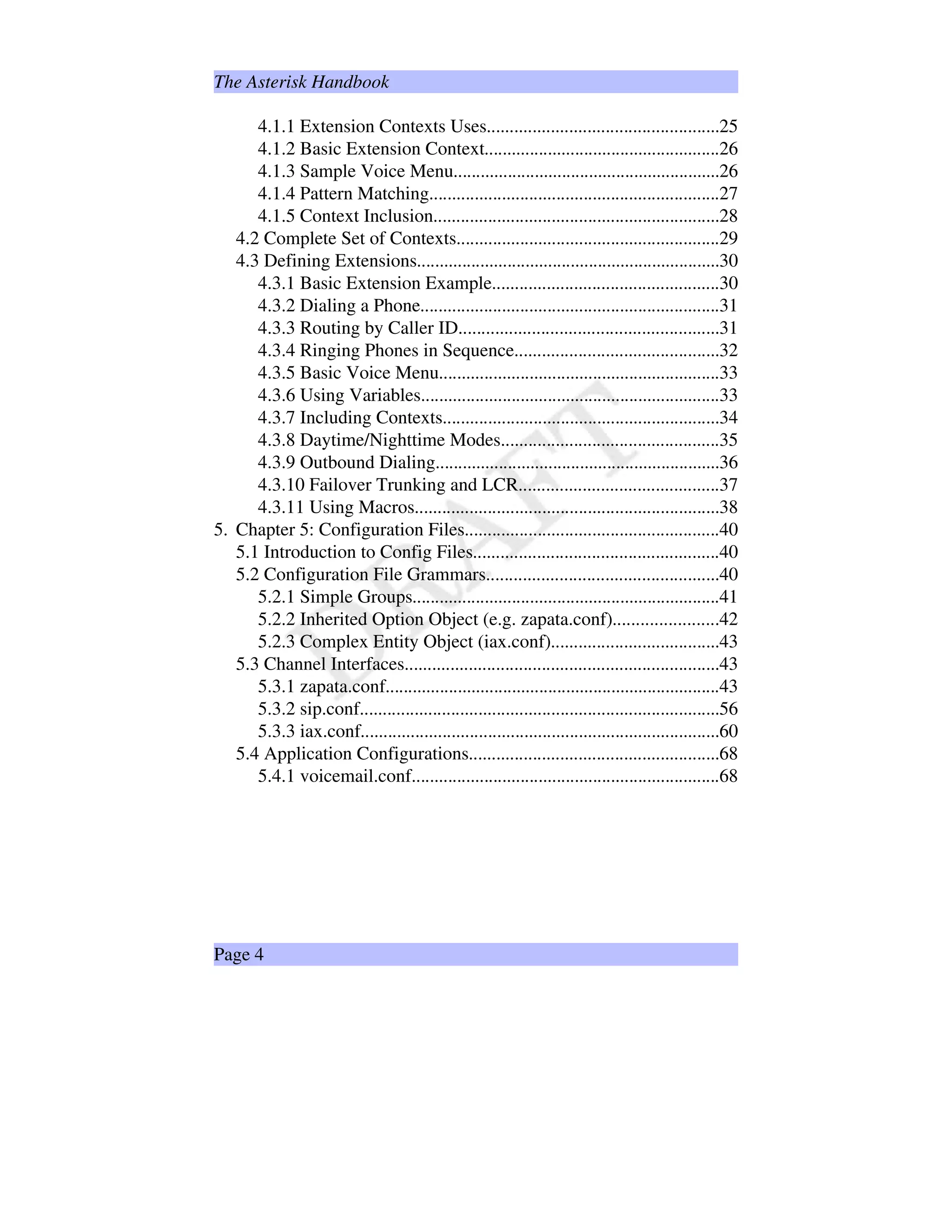 The Asterisk Handbook
4.1.1 Extension Contexts Uses...................................................25
4.1.2 Basic Extension Context....................................................26
4.1.3 Sample Voice Menu...........................................................26
4.1.4 Pattern Matching................................................................27
4.1.5 Context Inclusion...............................................................28
4.2 Complete Set of Contexts..........................................................29
4.3 Defining Extensions...................................................................30
4.3.1 Basic Extension Example..................................................30
4.3.2 Dialing a Phone..................................................................31
4.3.3 Routing by Caller ID.........................................................31
4.3.4 Ringing Phones in Sequence.............................................32
4.3.5 Basic Voice Menu..............................................................33
4.3.6 Using Variables..................................................................33
4.3.7 Including Contexts.............................................................34
4.3.8 Daytime/Nighttime Modes................................................35
4.3.9 Outbound Dialing...............................................................36
4.3.10 Failover Trunking and LCR............................................37
4.3.11 Using Macros...................................................................38
5. Chapter 5: Configuration Files........................................................40
5.1 Introduction to Config Files......................................................40
5.2 Configuration File Grammars...................................................40
5.2.1 Simple Groups....................................................................41
5.2.2 Inherited Option Object (e.g. zapata.conf).......................42
5.2.3 Complex Entity Object (iax.conf).....................................43
5.3 Channel Interfaces.....................................................................43
5.3.1 zapata.conf..........................................................................43
5.3.2 sip.conf...............................................................................56
5.3.3 iax.conf...............................................................................60
5.4 Application Configurations.......................................................68
5.4.1 voicemail.conf....................................................................68
Page 4
 