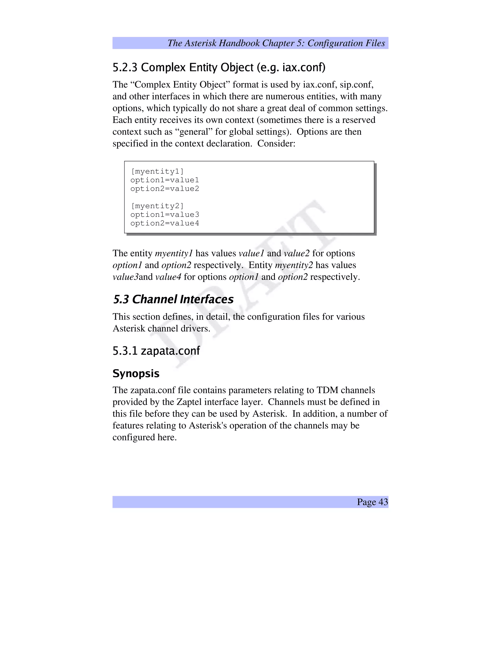 The Asterisk Handbook Chapter 5: Configuration Files
îï¶ð0ïñ#ò5óXôgõ`öS÷@øÔùiú%û|üÜûwýÿþ¡ £¢ä÷¥¤ û§¦÷0ï©¨£ï`ü)øï¤%óXú
The “Complex Entity Object” format is used by iax.conf, sip.conf,
and other interfaces in which there are numerous entities, with many
options, which typically do not share a great deal of common settings.
Each entity receives its own context (sometimes there is a reserved
context such as “general” for global settings). Options are then
specified in the context declaration. Consider:
[myentity1]
option1=value1
option2=value2
[myentity2]
option1=value3
option2=value4
The entity myentity1 has values value1 and value2 for options
option1 and option2 respectively. Entity myentity2 has values
value3and value4 for options option1 and option2 respectively.
!#%$')(0(2143657(98@16ACBDFE¥1G
This section defines, in detail, the configuration files for various
Asterisk channel drivers.
H¥IQP¥IDRTSVUXWYUY`DUXIbaVcXde
fXgihp§qsrYt©r
The zapata.conf file contains parameters relating to TDM channels
provided by the Zaptel interface layer. Channels must be defined in
this file before they can be used by Asterisk. In addition, a number of
features relating to Asterisk's operation of the channels may be
configured here.
Page 43
 