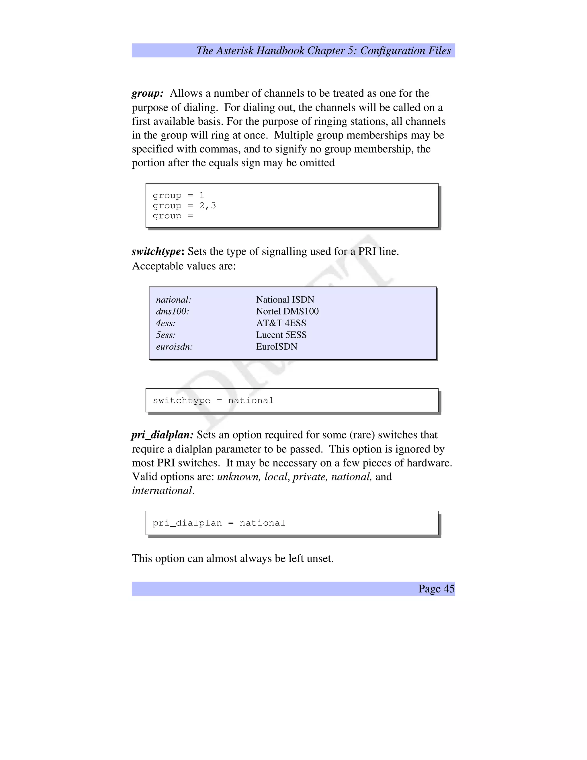The Asterisk Handbook Chapter 5: Configuration Files
group: Allows a number of channels to be treated as one for the
purpose of dialing. For dialing out, the channels will be called on a
first available basis. For the purpose of ringing stations, all channels
in the group will ring at once. Multiple group memberships may be
specified with commas, and to signify no group membership, the
portion after the equals sign may be omitted
group = 1
group = 2,3
group =
switchtype: Sets the type of signalling used for a PRI line.
Acceptable values are:
national: National ISDN
dms100: Nortel DMS100
4ess: ATT 4ESS
5ess: Lucent 5ESS
euroisdn: EuroISDN
switchtype = national
pri_dialplan: Sets an option required for some (rare) switches that
require a dialplan parameter to be passed. This option is ignored by
most PRI switches. It may be necessary on a few pieces of hardware.
Valid options are: unknown, local, private, national, and
international.
pri_dialplan = national
This option can almost always be left unset.
Page 45
 