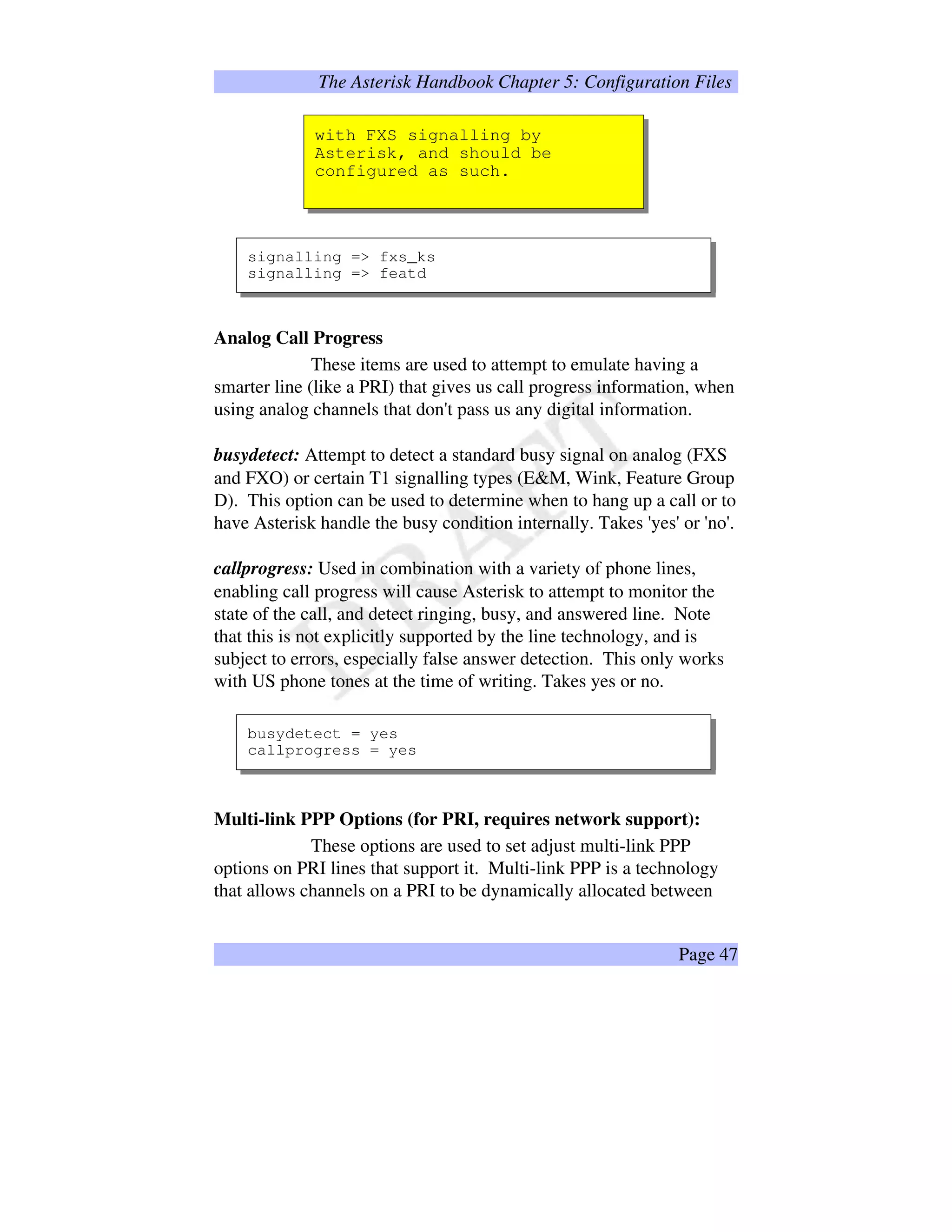 The Asterisk Handbook Chapter 5: Configuration Files
with FXS signalling by
Asterisk, and should be
configured as such.
signalling = fxs_ks
signalling = featd
Analog Call Progress
These items are used to attempt to emulate having a
smarter line (like a PRI) that gives us call progress information, when
using analog channels that don't pass us any digital information.
busydetect: Attempt to detect a standard busy signal on analog (FXS
and FXO) or certain T1 signalling types (EM, Wink, Feature Group
D). This option can be used to determine when to hang up a call or to
have Asterisk handle the busy condition internally. Takes 'yes' or 'no'.
callprogress: Used in combination with a variety of phone lines,
enabling call progress will cause Asterisk to attempt to monitor the
state of the call, and detect ringing, busy, and answered line. Note
that this is not explicitly supported by the line technology, and is
subject to errors, especially false answer detection. This only works
with US phone tones at the time of writing. Takes yes or no.
busydetect = yes
callprogress = yes
Multi-link PPP Options (for PRI, requires network support):
These options are used to set adjust multi-link PPP
options on PRI lines that support it. Multi-link PPP is a technology
that allows channels on a PRI to be dynamically allocated between
Page 47
 