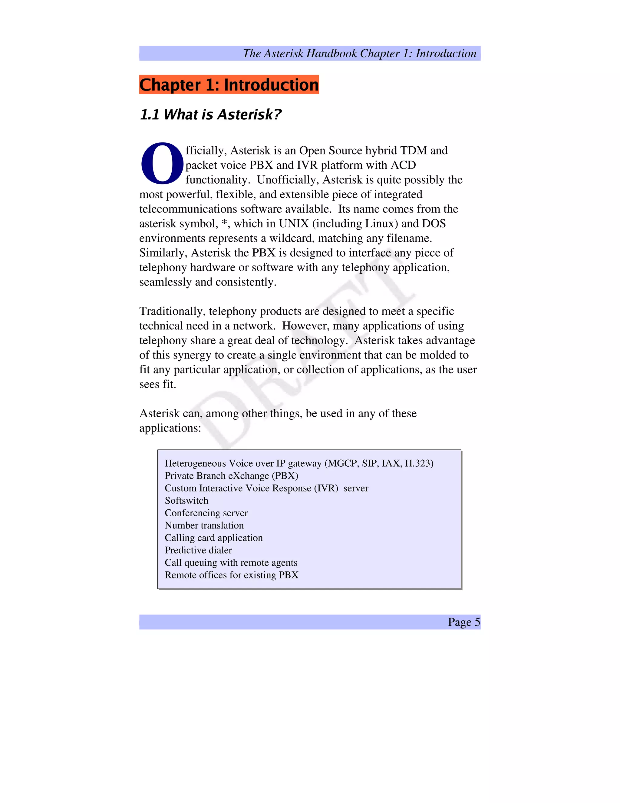 The Asterisk Handbook Chapter 1: Introduction
!#%$¤'(0)2143 576'8)@9BADCFEG'IH¨96
PRQSPUTWVYXY`badc2e2cY`7fhgiadcqpr
fficially, Asterisk is an Open Source hybrid TDM and
packet voice PBX and IVR platform with ACD
functionality. Unofficially, Asterisk is quite possibly the
most powerful, flexible, and extensible piece of integrated
telecommunications software available. Its name comes from the
asterisk symbol, *, which in UNIX (including Linux) and DOS
environments represents a wildcard, matching any filename.
Similarly, Asterisk the PBX is designed to interface any piece of
telephony hardware or software with any telephony application,
seamlessly and consistently.
O
Traditionally, telephony products are designed to meet a specific
technical need in a network. However, many applications of using
telephony share a great deal of technology. Asterisk takes advantage
of this synergy to create a single environment that can be molded to
fit any particular application, or collection of applications, as the user
sees fit.
Asterisk can, among other things, be used in any of these
applications:
Heterogeneous Voice over IP gateway (MGCP, SIP, IAX, H.323)
Private Branch eXchange (PBX)
Custom Interactive Voice Response (IVR) server
Softswitch
Conferencing server
Number translation
Calling card application
Predictive dialer
Call queuing with remote agents
Remote offices for existing PBX
Page 5
 