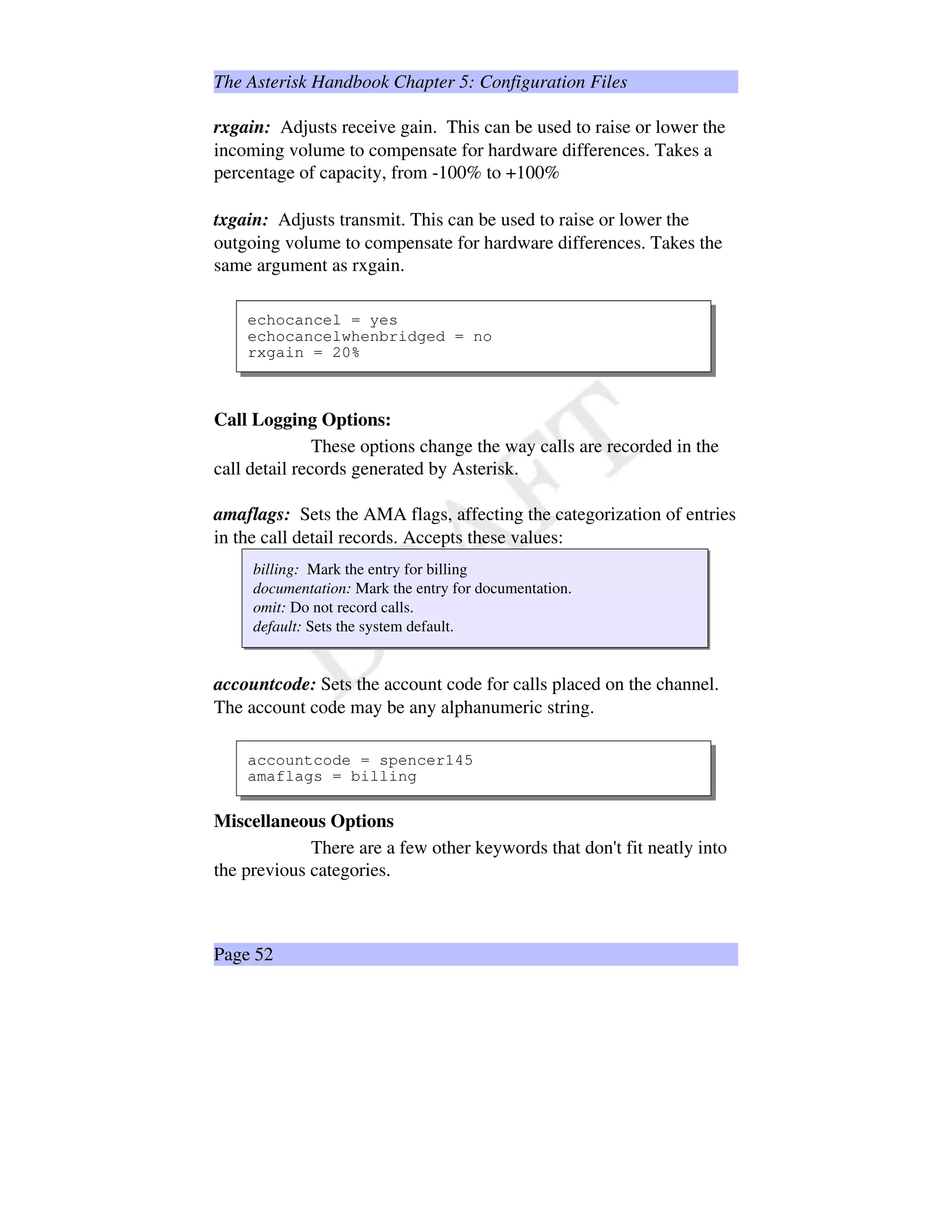 The Asterisk Handbook Chapter 5: Configuration Files
rxgain: Adjusts receive gain. This can be used to raise or lower the
incoming volume to compensate for hardware differences. Takes a
percentage of capacity, from -100% to +100%
txgain: Adjusts transmit. This can be used to raise or lower the
outgoing volume to compensate for hardware differences. Takes the
same argument as rxgain.
echocancel = yes
echocancelwhenbridged = no
rxgain = 20%
Call Logging Options:
These options change the way calls are recorded in the
call detail records generated by Asterisk.
amaflags: Sets the AMA flags, affecting the categorization of entries
in the call detail records. Accepts these values:
billing: Mark the entry for billing
documentation: Mark the entry for documentation.
omit: Do not record calls.
default: Sets the system default.
accountcode: Sets the account code for calls placed on the channel.
The account code may be any alphanumeric string.
accountcode = spencer145
amaflags = billing
Miscellaneous Options
There are a few other keywords that don't fit neatly into
the previous categories.
Page 52
 