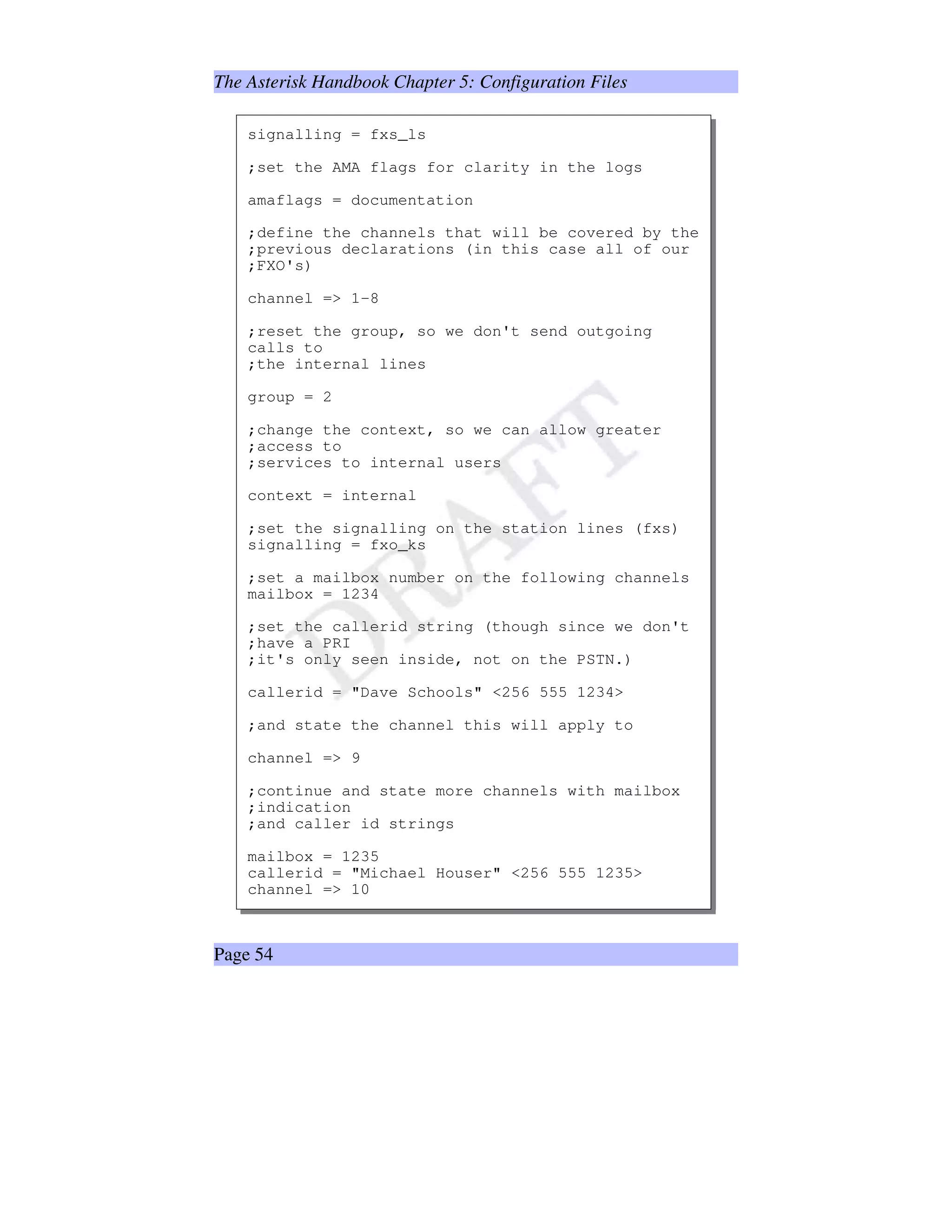 The Asterisk Handbook Chapter 5: Configuration Files
signalling = fxs_ls
;set the AMA flags for clarity in the logs
amaflags = documentation
;define the channels that will be covered by the
;previous declarations (in this case all of our
;FXO's)
channel = 1-8
;reset the group, so we don't send outgoing
calls to
;the internal lines
group = 2
;change the context, so we can allow greater
;access to
;services to internal users
context = internal
;set the signalling on the station lines (fxs)
signalling = fxo_ks
;set a mailbox number on the following channels
mailbox = 1234
;set the callerid string (though since we don't
;have a PRI
;it's only seen inside, not on the PSTN.)
callerid = Dave Schools 256 555 1234
;and state the channel this will apply to
channel = 9
;continue and state more channels with mailbox
;indication
;and caller id strings
mailbox = 1235
callerid = Michael Houser 256 555 1235
channel = 10
Page 54
 