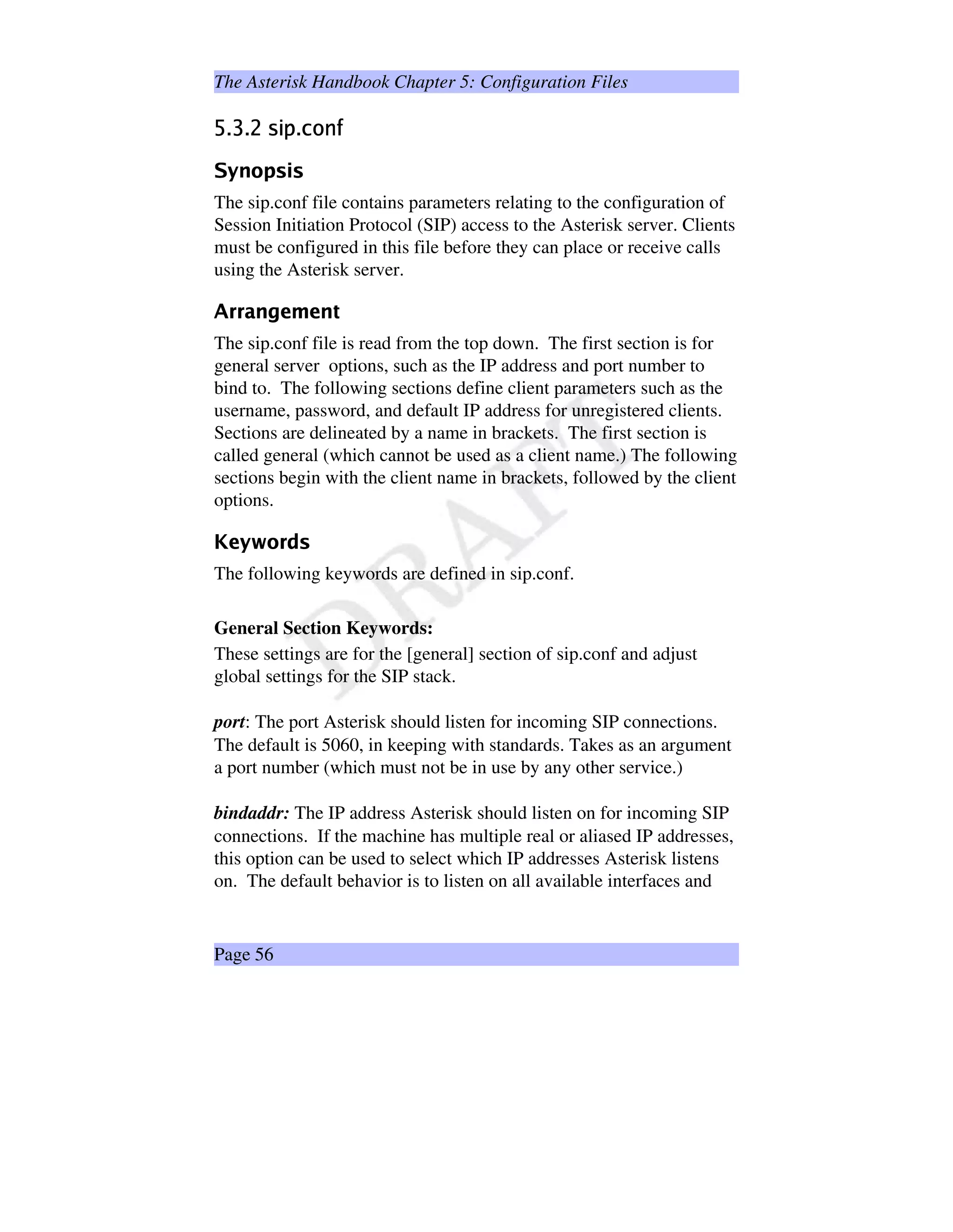 The Asterisk Handbook Chapter 5: Configuration Files
•¥–Q—¥–˜d™Vebf¥–bgVhXiVj
kXlimn§ospYq©p
The sip.conf file contains parameters relating to the configuration of
Session Initiation Protocol (SIP) access to the Asterisk server. Clients
must be configured in this file before they can place or receive calls
using the Asterisk server.
rTsws@tsu4v¥wsxƒwsuy
The sip.conf file is read from the top down. The first section is for
general server options, such as the IP address and port number to
bind to. The following sections define client parameters such as the
username, password, and default IP address for unregistered clients.
Sections are delineated by a name in brackets. The first section is
called general (which cannot be used as a client name.) The following
sections begin with the client name in brackets, followed by the client
options.
z‡{|}‘~0@€F
The following keywords are defined in sip.conf.
General Section Keywords:
These settings are for the [general] section of sip.conf and adjust
global settings for the SIP stack.
port: The port Asterisk should listen for incoming SIP connections.
The default is 5060, in keeping with standards. Takes as an argument
a port number (which must not be in use by any other service.)
bindaddr: The IP address Asterisk should listen on for incoming SIP
connections. If the machine has multiple real or aliased IP addresses,
this option can be used to select which IP addresses Asterisk listens
on. The default behavior is to listen on all available interfaces and
Page 56
 