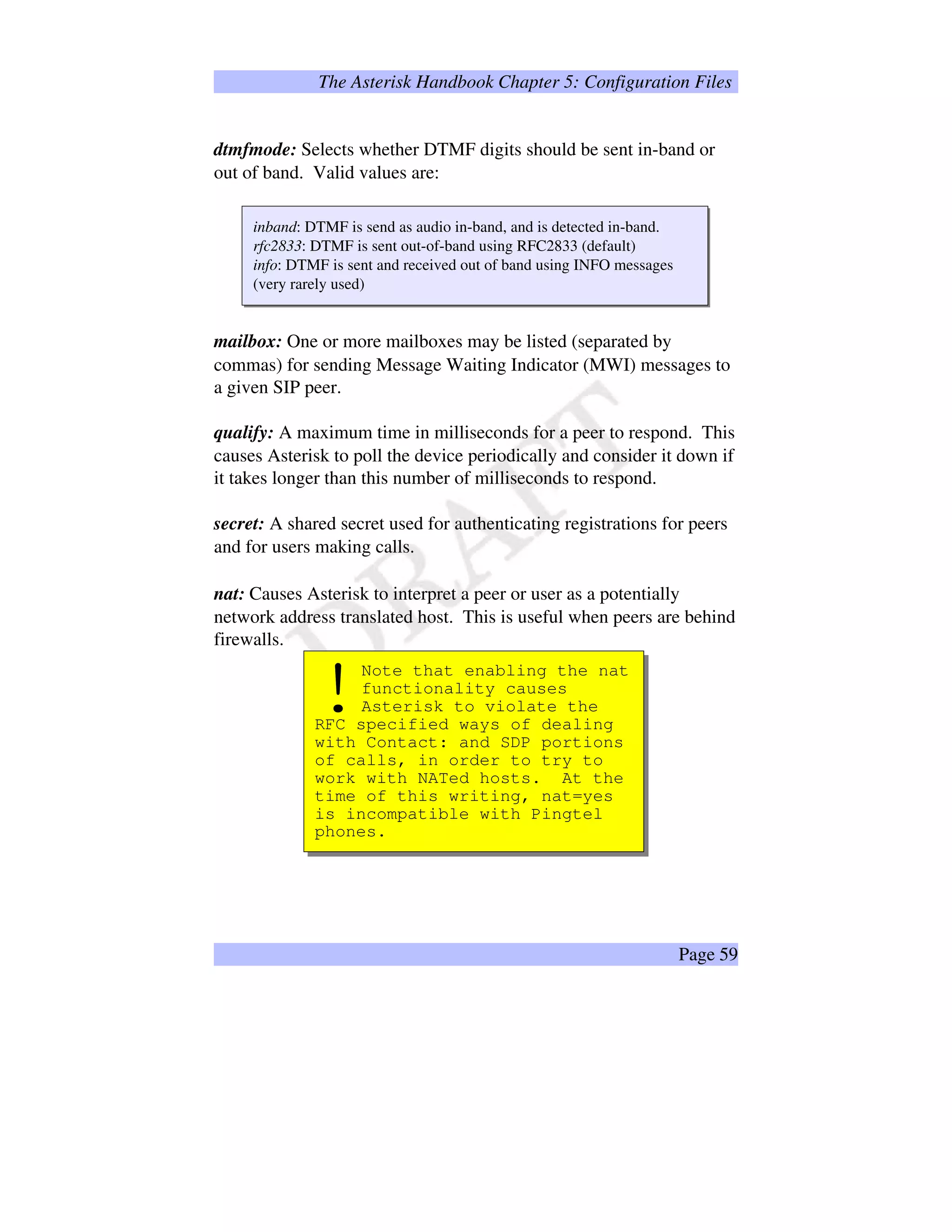 The Asterisk Handbook Chapter 5: Configuration Files
dtmfmode: Selects whether DTMF digits should be sent in-band or
out of band. Valid values are:
inband: DTMF is send as audio in-band, and is detected in-band.
rfc2833: DTMF is sent out-of-band using RFC2833 (default)
info: DTMF is sent and received out of band using INFO messages
(very rarely used)
mailbox: One or more mailboxes may be listed (separated by
commas) for sending Message Waiting Indicator (MWI) messages to
a given SIP peer.
qualify: A maximum time in milliseconds for a peer to respond. This
causes Asterisk to poll the device periodically and consider it down if
it takes longer than this number of milliseconds to respond.
secret: A shared secret used for authenticating registrations for peers
and for users making calls.
nat: Causes Asterisk to interpret a peer or user as a potentially
network address translated host. This is useful when peers are behind
firewalls.
Note that enabling the nat
functionality causes
Asterisk to violate the
RFC specified ways of dealing
with Contact: and SDP portions
of calls, in order to try to
work with NATed hosts. At the
time of this writing, nat=yes
is incompatible with Pingtel
phones.
!
Page 59
 