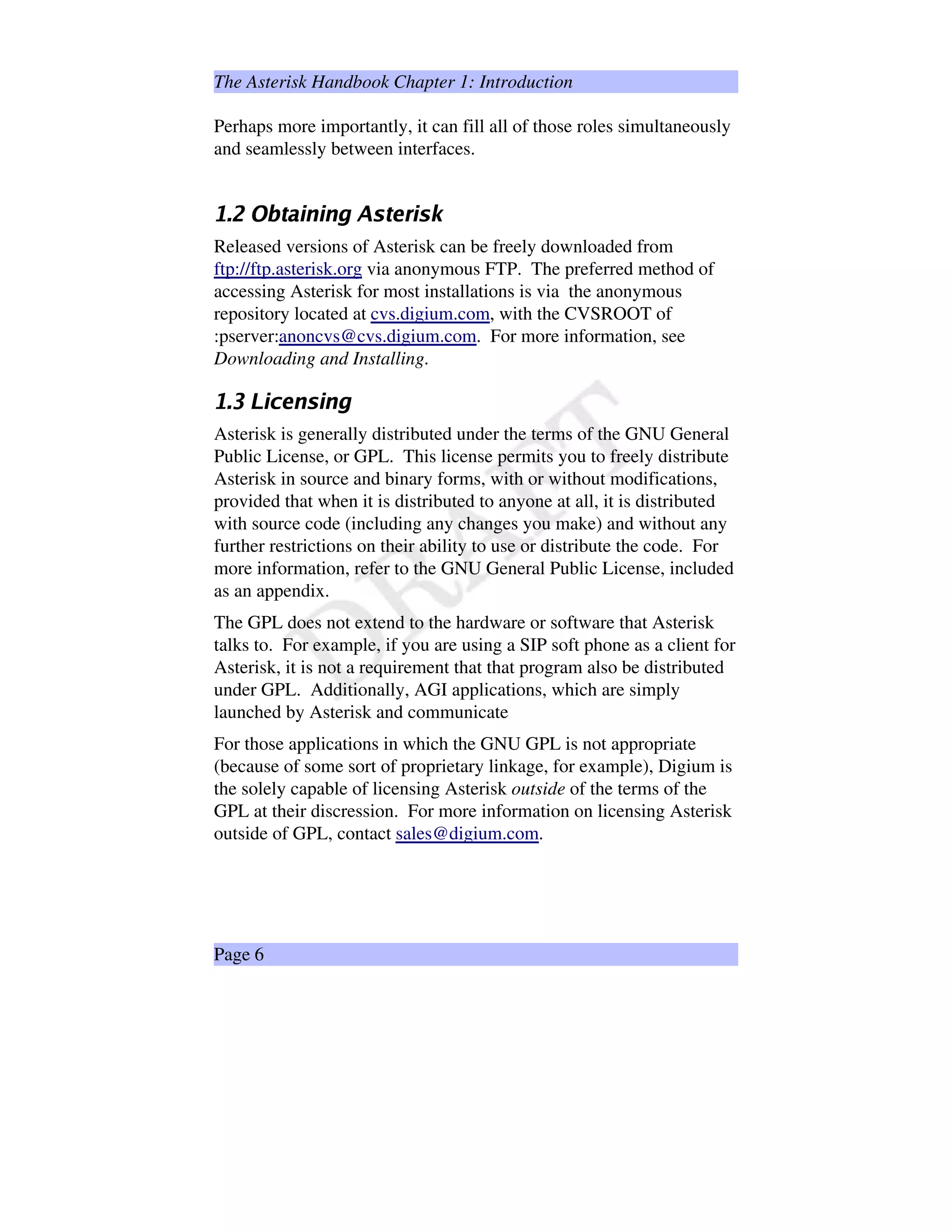 The Asterisk Handbook Chapter 1: Introduction
Perhaps more importantly, it can fill all of those roles simultaneously
and seamlessly between interfaces.
sRtvuUwx€y‚„ƒ‚…†ƒ¨…„‡#ˆ2‰†y‘h’“ƒ”‰b•
Released versions of Asterisk can be freely downloaded from
ftp://ftp.asterisk.org via anonymous FTP. The preferred method of
accessing Asterisk for most installations is via the anonymous
repository located at cvs.digium.com, with the CVSROOT of
:pserver:anoncvs@cvs.digium.com. For more information, see
Downloading and Installing.
sRt¨–˜—Yƒ‚™„h…Y‰„ƒ‚…„‡
Asterisk is generally distributed under the terms of the GNU General
Public License, or GPL. This license permits you to freely distribute
Asterisk in source and binary forms, with or without modifications,
provided that when it is distributed to anyone at all, it is distributed
with source code (including any changes you make) and without any
further restrictions on their ability to use or distribute the code. For
more information, refer to the GNU General Public License, included
as an appendix.
The GPL does not extend to the hardware or software that Asterisk
talks to. For example, if you are using a SIP soft phone as a client for
Asterisk, it is not a requirement that that program also be distributed
under GPL. Additionally, AGI applications, which are simply
launched by Asterisk and communicate
For those applications in which the GNU GPL is not appropriate
(because of some sort of proprietary linkage, for example), Digium is
the solely capable of licensing Asterisk outside of the terms of the
GPL at their discression. For more information on licensing Asterisk
outside of GPL, contact sales@digium.com.
Page 6
 