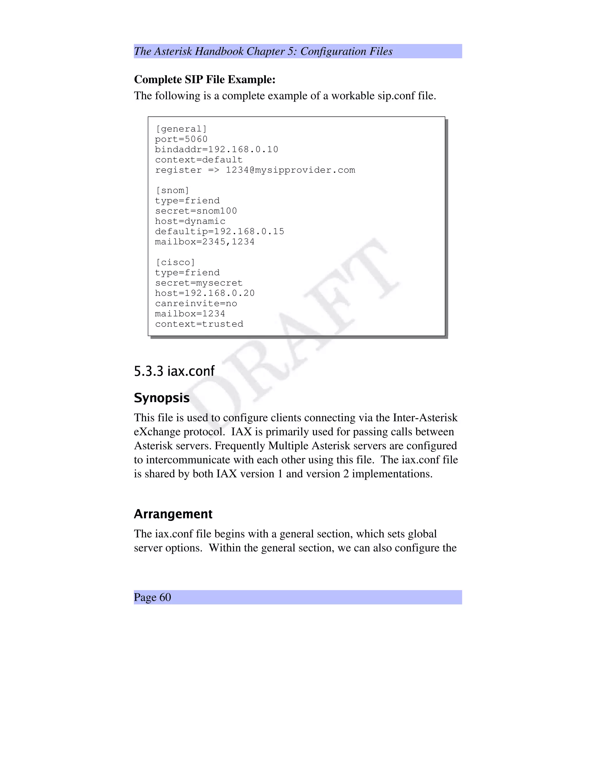 The Asterisk Handbook Chapter 5: Configuration Files
Complete SIP File Example:
The following is a complete example of a workable sip.conf file.
[general]
port=5060
bindaddr=192.168.0.10
context=default
register = 1234@mysipprovider.com
[snom]
type=friend
secret=snom100
host=dynamic
defaultip=192.168.0.15
mailbox=2345,1234
[cisco]
type=friend
secret=mysecret
host=192.168.0.20
canreinvite=no
mailbox=1234
context=trusted
‚¥ƒQ„¥ƒQ„¡…†ˆ‡)ƒb‰VŠX‹VŒ
XŽi§‘s’Y“©’
This file is used to configure clients connecting via the Inter-Asterisk
eXchange protocol. IAX is primarily used for passing calls between
Asterisk servers. Frequently Multiple Asterisk servers are configured
to intercommunicate with each other using this file. The iax.conf file
is shared by both IAX version 1 and version 2 implementations.
”T•w•@–s—4˜¥™sšƒ™s—›
The iax.conf file begins with a general section, which sets global
server options. Within the general section, we can also configure the
Page 60
 