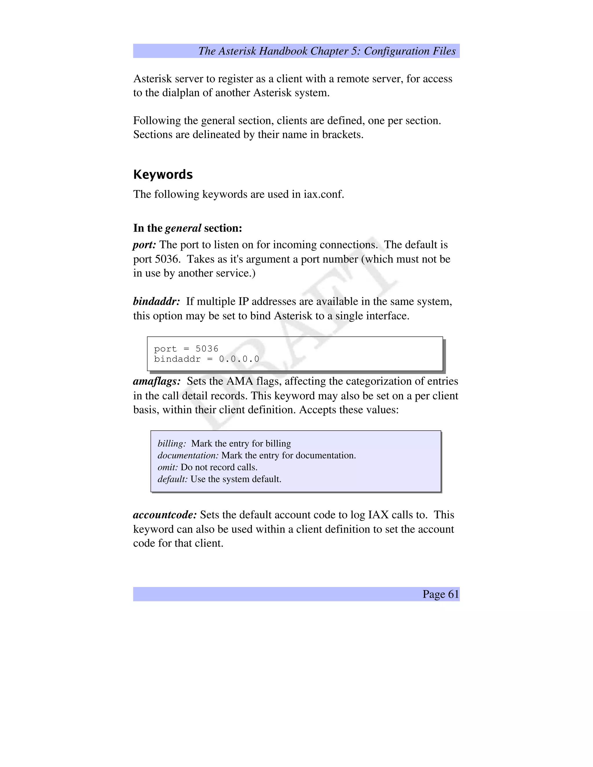 The Asterisk Handbook Chapter 5: Configuration Files
Asterisk server to register as a client with a remote server, for access
to the dialplan of another Asterisk system.
Following the general section, clients are defined, one per section.
Sections are delineated by their name in brackets.
œ‡žŸ‘ 0¡@¢F£
The following keywords are used in iax.conf.
In the general section:
port: The port to listen on for incoming connections. The default is
port 5036. Takes as it's argument a port number (which must not be
in use by another service.)
bindaddr: If multiple IP addresses are available in the same system,
this option may be set to bind Asterisk to a single interface.
port = 5036
bindaddr = 0.0.0.0
amaflags: Sets the AMA flags, affecting the categorization of entries
in the call detail records. This keyword may also be set on a per client
basis, within their client definition. Accepts these values:
billing: Mark the entry for billing
documentation: Mark the entry for documentation.
omit: Do not record calls.
default: Use the system default.
accountcode: Sets the default account code to log IAX calls to. This
keyword can also be used within a client definition to set the account
code for that client.
Page 61
 