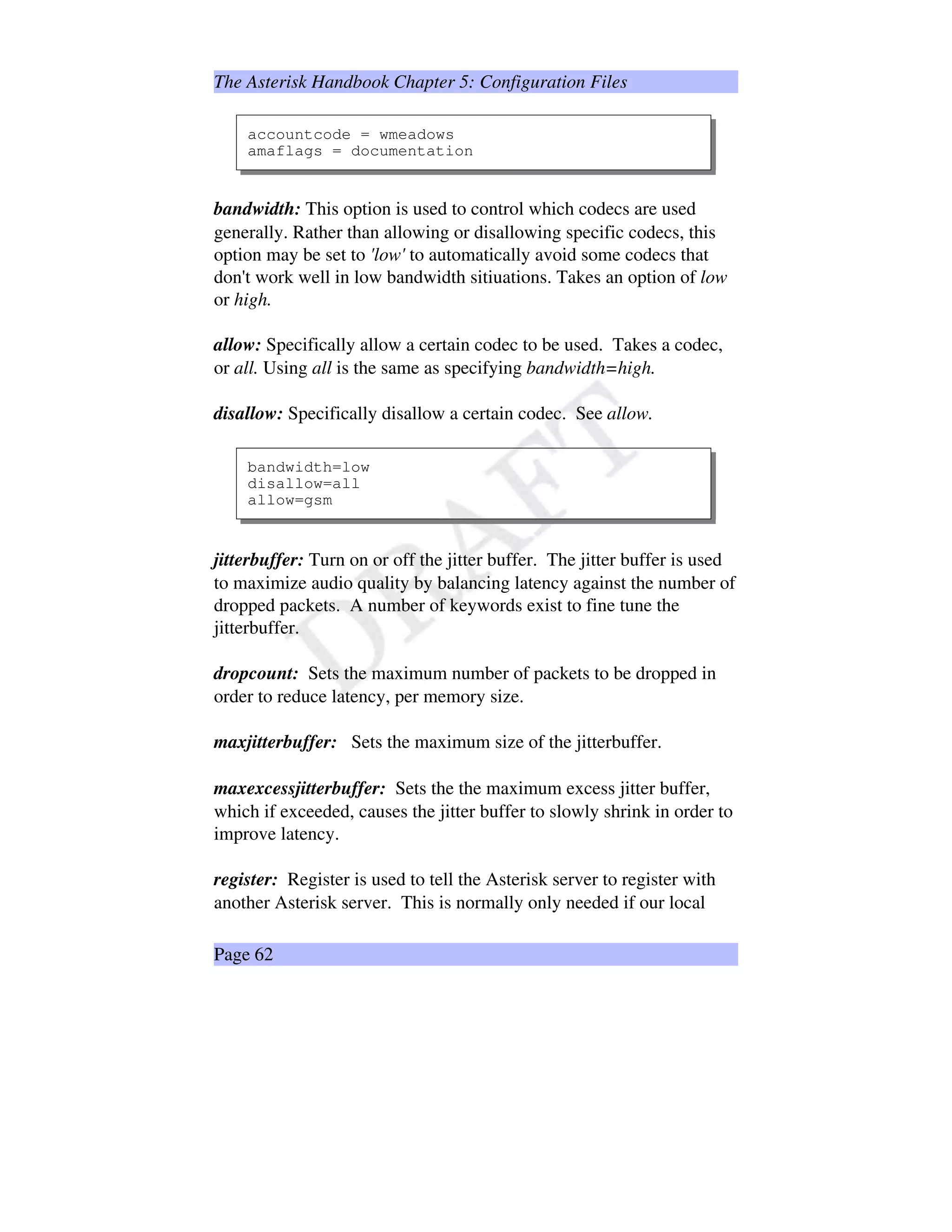 The Asterisk Handbook Chapter 5: Configuration Files
accountcode = wmeadows
amaflags = documentation
bandwidth: This option is used to control which codecs are used
generally. Rather than allowing or disallowing specific codecs, this
option may be set to 'low' to automatically avoid some codecs that
don't work well in low bandwidth sitiuations. Takes an option of low
or high.
allow: Specifically allow a certain codec to be used. Takes a codec,
or all. Using all is the same as specifying bandwidth=high.
disallow: Specifically disallow a certain codec. See allow.
bandwidth=low
disallow=all
allow=gsm
jitterbuffer: Turn on or off the jitter buffer. The jitter buffer is used
to maximize audio quality by balancing latency against the number of
dropped packets. A number of keywords exist to fine tune the
jitterbuffer.
dropcount: Sets the maximum number of packets to be dropped in
order to reduce latency, per memory size.
maxjitterbuffer: Sets the maximum size of the jitterbuffer.
maxexcessjitterbuffer: Sets the the maximum excess jitter buffer,
which if exceeded, causes the jitter buffer to slowly shrink in order to
improve latency.
register: Register is used to tell the Asterisk server to register with
another Asterisk server. This is normally only needed if our local
Page 62
 