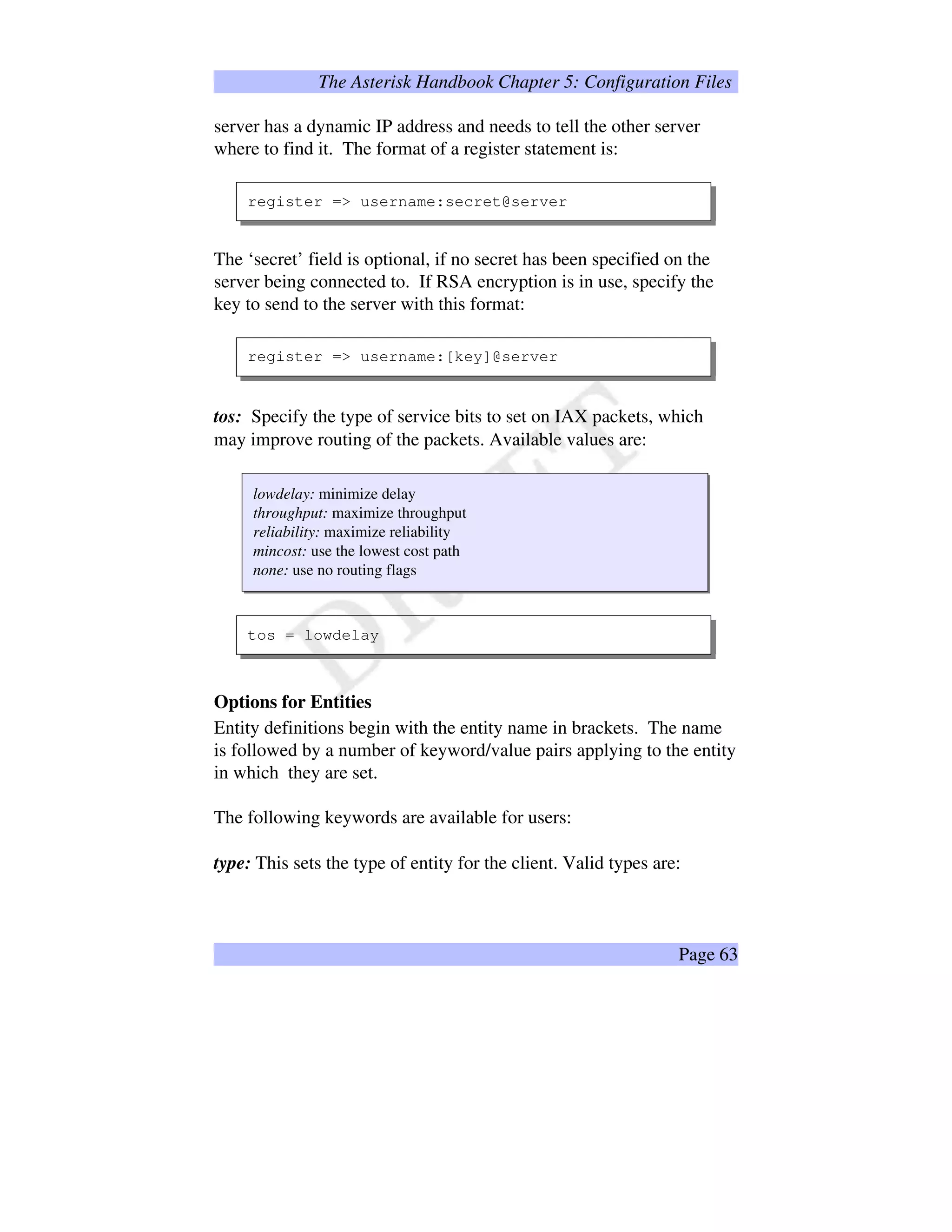 The Asterisk Handbook Chapter 5: Configuration Files
server has a dynamic IP address and needs to tell the other server
where to find it. The format of a register statement is:
register = username:secret@server
The ‘secret’ field is optional, if no secret has been specified on the
server being connected to. If RSA encryption is in use, specify the
key to send to the server with this format:
register = username:[key]@server
tos: Specify the type of service bits to set on IAX packets, which
may improve routing of the packets. Available values are:
lowdelay: minimize delay
throughput: maximize throughput
reliability: maximize reliability
mincost: use the lowest cost path
none: use no routing flags
tos = lowdelay
Options for Entities
Entity definitions begin with the entity name in brackets. The name
is followed by a number of keyword/value pairs applying to the entity
in which they are set.
The following keywords are available for users:
type: This sets the type of entity for the client. Valid types are:
Page 63
 