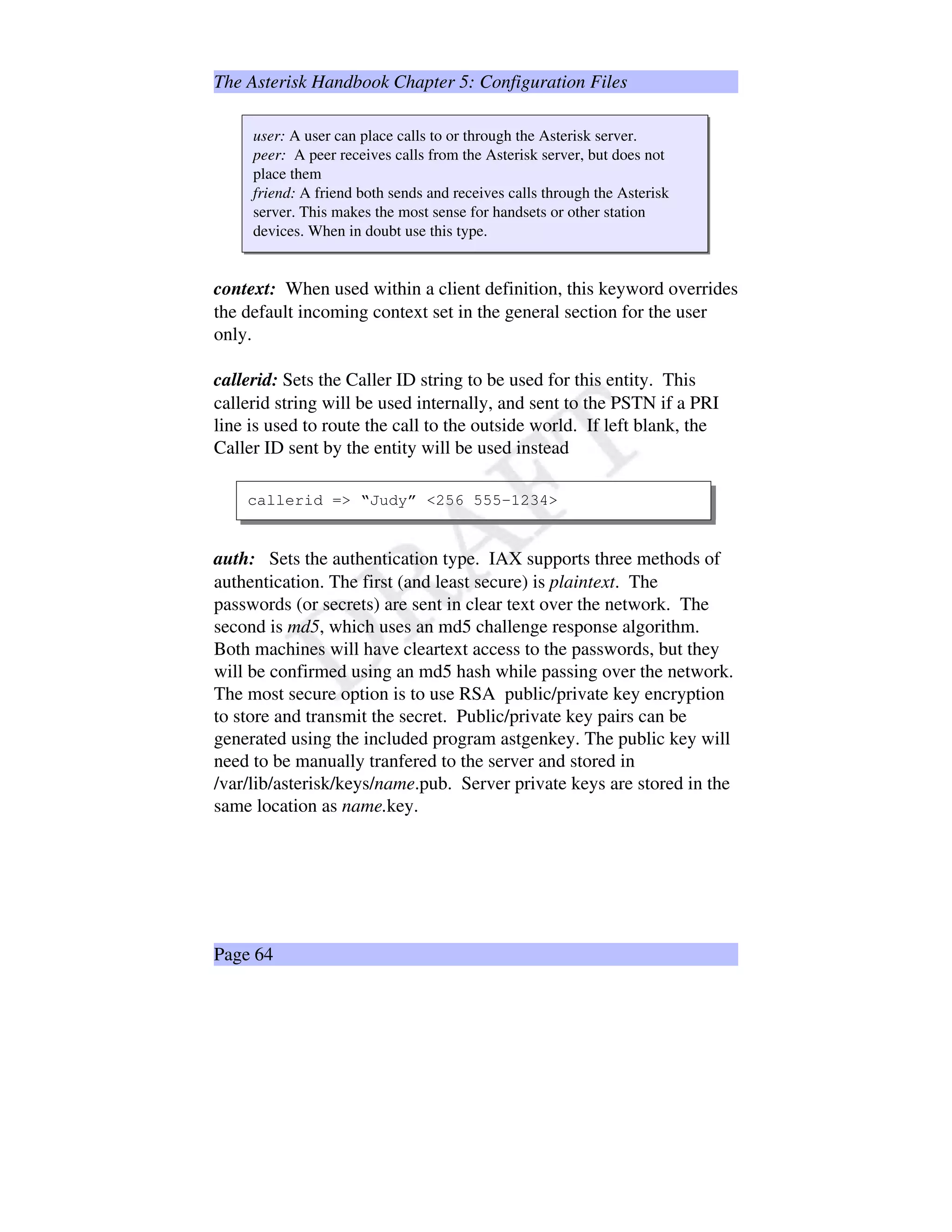 The Asterisk Handbook Chapter 5: Configuration Files
user: A user can place calls to or through the Asterisk server.
peer: A peer receives calls from the Asterisk server, but does not
place them
friend: A friend both sends and receives calls through the Asterisk
server. This makes the most sense for handsets or other station
devices. When in doubt use this type.
context: When used within a client definition, this keyword overrides
the default incoming context set in the general section for the user
only.
callerid: Sets the Caller ID string to be used for this entity. This
callerid string will be used internally, and sent to the PSTN if a PRI
line is used to route the call to the outside world. If left blank, the
Caller ID sent by the entity will be used instead
callerid = “Judy” 256 555-1234
auth: Sets the authentication type. IAX supports three methods of
authentication. The first (and least secure) is plaintext. The
passwords (or secrets) are sent in clear text over the network. The
second is md5, which uses an md5 challenge response algorithm.
Both machines will have cleartext access to the passwords, but they
will be confirmed using an md5 hash while passing over the network.
The most secure option is to use RSA public/private key encryption
to store and transmit the secret. Public/private key pairs can be
generated using the included program astgenkey. The public key will
need to be manually tranfered to the server and stored in
/var/lib/asterisk/keys/name.pub. Server private keys are stored in the
same location as name.key.
Page 64
 