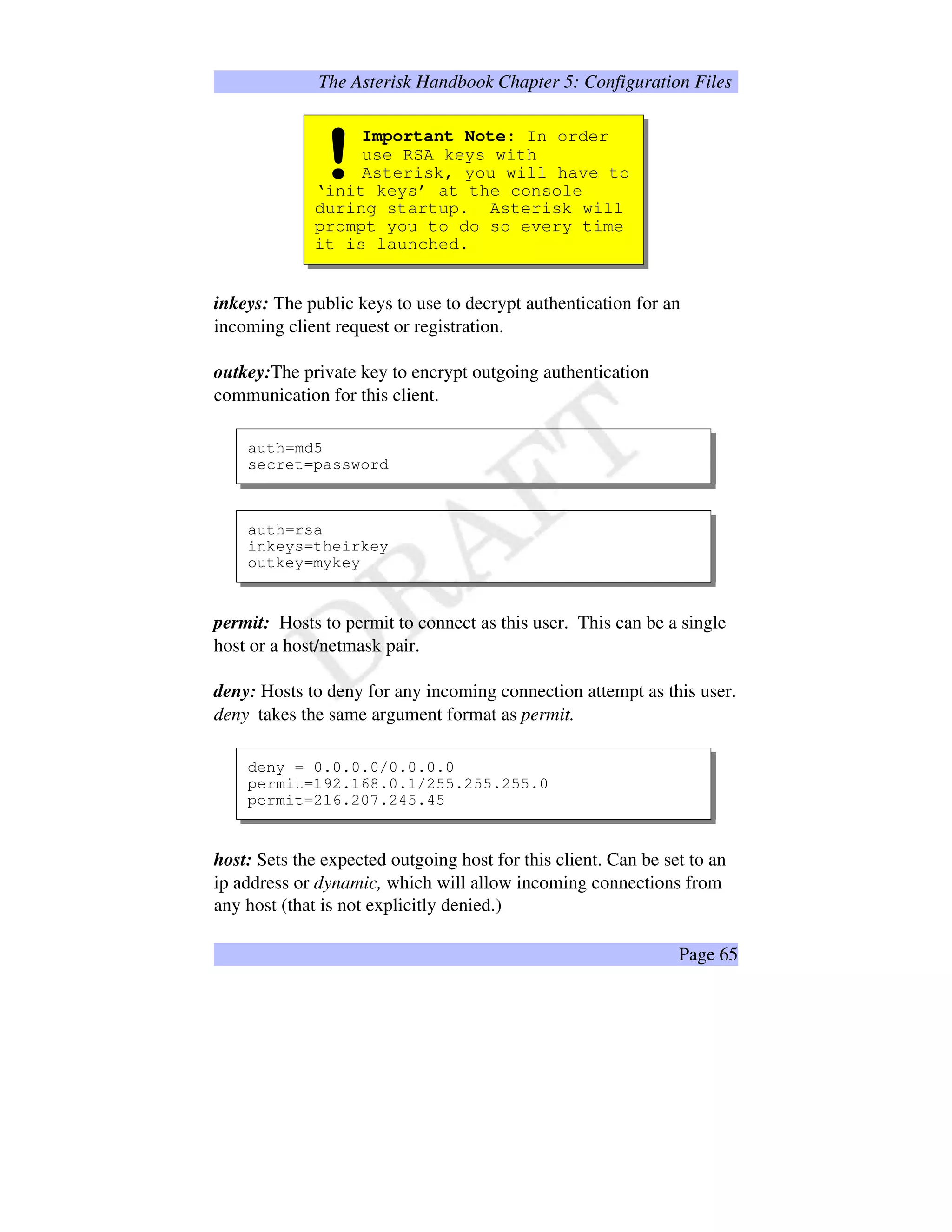 The Asterisk Handbook Chapter 5: Configuration Files
Important Note: In order
use RSA keys with
Asterisk, you will have to
‘init keys’ at the console
during startup. Asterisk will
prompt you to do so every time
it is launched.
!
inkeys: The public keys to use to decrypt authentication for an
incoming client request or registration.
outkey:The private key to encrypt outgoing authentication
communication for this client.
auth=md5
secret=password
auth=rsa
inkeys=theirkey
outkey=mykey
permit: Hosts to permit to connect as this user. This can be a single
host or a host/netmask pair.
deny: Hosts to deny for any incoming connection attempt as this user.
deny takes the same argument format as permit.
deny = 0.0.0.0/0.0.0.0
permit=192.168.0.1/255.255.255.0
permit=216.207.245.45
host: Sets the expected outgoing host for this client. Can be set to an
ip address or dynamic, which will allow incoming connections from
any host (that is not explicitly denied.)
Page 65
 