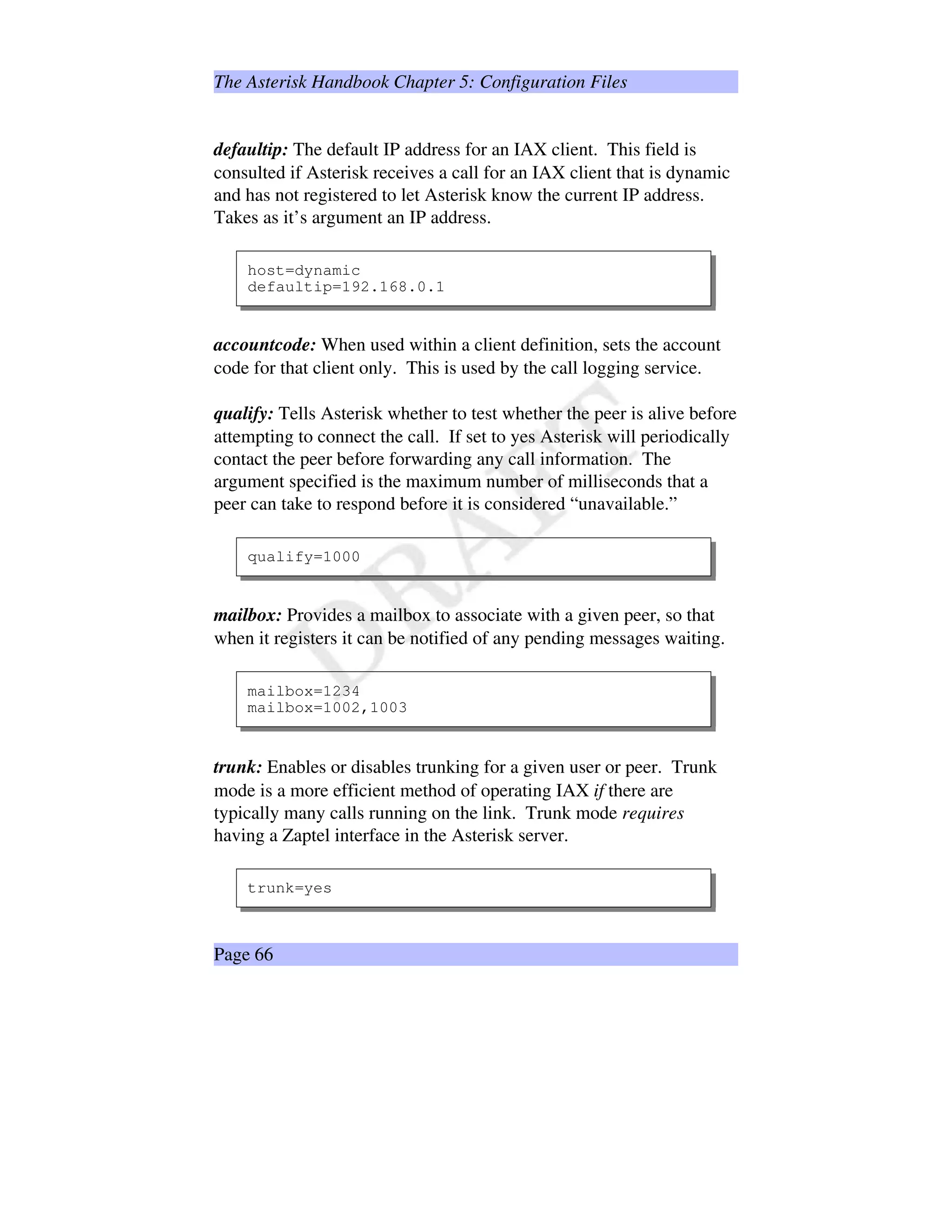 The Asterisk Handbook Chapter 5: Configuration Files
defaultip: The default IP address for an IAX client. This field is
consulted if Asterisk receives a call for an IAX client that is dynamic
and has not registered to let Asterisk know the current IP address.
Takes as it’s argument an IP address.
host=dynamic
defaultip=192.168.0.1
accountcode: When used within a client definition, sets the account
code for that client only. This is used by the call logging service.
qualify: Tells Asterisk whether to test whether the peer is alive before
attempting to connect the call. If set to yes Asterisk will periodically
contact the peer before forwarding any call information. The
argument specified is the maximum number of milliseconds that a
peer can take to respond before it is considered “unavailable.”
qualify=1000
mailbox: Provides a mailbox to associate with a given peer, so that
when it registers it can be notified of any pending messages waiting.
mailbox=1234
mailbox=1002,1003
trunk: Enables or disables trunking for a given user or peer. Trunk
mode is a more efficient method of operating IAX if there are
typically many calls running on the link. Trunk mode requires
having a Zaptel interface in the Asterisk server.
trunk=yes
Page 66
 