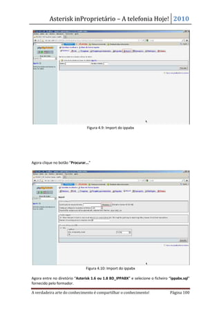 Asterisk inProprietário – A telefonia Hoje! 2010




                                Figura 4.9: Import do ippabx




Agora clique no botão “Procurar...”




                                Figura 4.10: Import do ippabx

Agora entre no diretório “Asterisk 1.6 ou 1.8 BD_IPPABX” e selecione o ficheiro “ippabx.sql”
fornecido pelo formador.

A verdadeira arte do conhecimento é compartilhar o conhecimento!                Página 100
 