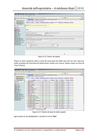 Asterisk inProprietário – A telefonia Hoje! 2010




                               Figura 4.13: Import do ippabx

Clique no menu esquerdo sobre o nome da nossa base de dados que esta em azul. Veja que
todas as tabelas de nossa Base de Dados foram criadas com sucesso. Depois clique no ícone da
“Casa” (Home)




                        Figura 4.14: Tabelas da base de dados ippabx

Agora pode sair do phpMyAdmin, clicando no ícone “Exit”.




A verdadeira arte do conhecimento é compartilhar o conhecimento!                Página 102
 