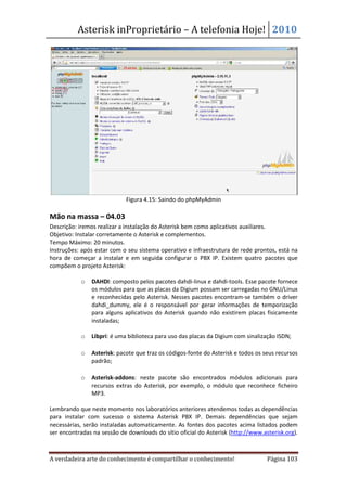 Asterisk inProprietário – A telefonia Hoje! 2010




                            Figura 4.15: Saindo do phpMyAdmin

Mão na massa – 04.03
Descrição: iremos realizar a instalação do Asterisk bem como aplicativos auxiliares.
Objetivo: Instalar corretamente o Asterisk e complementos.
Tempo Máximo: 20 minutos.
Instruções: após estar com o seu sistema operativo e infraestrutura de rede prontos, está na
hora de começar a instalar e em seguida configurar o PBX IP. Existem quatro pacotes que
compõem o projeto Asterisk:

           o   DAHDI: composto pelos pacotes dahdi-linux e dahdi-tools. Esse pacote fornece
               os módulos para que as placas da Digium possam ser carregadas no GNU/Linux
               e reconhecidas pelo Asterisk. Nesses pacotes encontram-se também o driver
               dahdi_dummy, ele é o responsável por gerar informações de temporização
               para alguns aplicativos do Asterisk quando não existirem placas fisicamente
               instaladas;

           o   Libpri: é uma biblioteca para uso das placas da Digium com sinalização ISDN;

           o   Asterisk: pacote que traz os códigos-fonte do Asterisk e todos os seus recursos
               padrão;

           o   Asterisk-addons: neste pacote são encontrados módulos adicionais para
               recursos extras do Asterisk, por exemplo, o módulo que reconhece ficheiro
               MP3.

Lembrando que neste momento nos laboratórios anteriores atendemos todas as dependências
para instalar com sucesso o sistema Asterisk PBX IP. Demais dependências que sejam
necessárias, serão instaladas automaticamente. As fontes dos pacotes acima listados podem
ser encontradas na sessão de downloads do sítio oficial do Asterisk (http://www.asterisk.org).



A verdadeira arte do conhecimento é compartilhar o conhecimento!                  Página 103
 