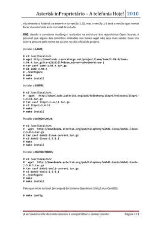 Asterisk inProprietário – A telefonia Hoje! 2010
Atualmente o Asterisk se encontra na versão 1.10, mas a versão 1.6 será a versão que iremos
focar durante todo este material de estudo.

OBS: devido a constante mudanças realizadas na estrutura dos repositórios Open Source, é
possível que alguns dos caminhos indicados nos tuneis wget não seja mais valido. Caso isto
ocorra procure pelo nome do pacote no sítio oficial do projeto.

Instalar o LAME;

# cd /usr/local/src
# wget http://downloads.sourceforge.net/project/lame/lame/3.98.4/lame-
3.98.4.tar.gz?ts=1292626574&use_mirror=cdnetworks-us-1
# tar zxvf lame-3.98.4.tar.gz
# cd lame-3.98.4
# ./configure
# make
# make install

Instalar o LIBPRI;

# cd /usr/local/src
# wget http://downloads.asterisk.org/pub/telephony/libpri/releases/libpri-
1.4.11.tar.gz
# tar zxvf libpri-1.4.11.tar.gz
# cd libpri-1.4.11
# make
# make install

Instalar o DAHDI-LINUX;

# cd /usr/local/src
# wget http://downloads.asterisk.org/pub/telephony/dahdi-linux/dahdi-linux-
2.5.0.1.tar.gz
# tar zxvf dahdi-linux-current.tar.gz
# cd dahdi-linux-2.5.0.1
# make
# make install

Instalar o DAHDI-TOOLS;

# cd /usr/local/src
# wget http://downloads.asterisk.org/pub/telephony/dahdi-tools/dahdi-tools-
2.5.0.1.tar.gz
# tar zxvf dahdi-tools-current.tar.gz
# cd dahdi-tools-2.5.0.1
# ./configure
# make
# make install

Para que inicie no boot (arranque) do Sistema Operativo (GNU/Linux CentOS):

# make config




A verdadeira arte do conhecimento é compartilhar o conhecimento!               Página 104
 