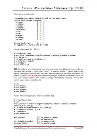 Asterisk inProprietário – A telefonia Hoje! 2010
Para iniciá-lo manualmente:

[root@pabxcentos dahdi-tools-2.5.0.1]# service dahdi start
Loading DAHDI hardware modules:
  wct4xxp:                [ OK ]
  wcte12xp:               [ OK ]
  wct1xxp:                [ OK ]
  wcte11xp:               [ OK ]
  wctdm24xxp:             [ OK ]
  wcfxo:                  [ OK ]
  wctdm:                  [ OK ]
  wcb4xxp:                [ OK ]
  wctc4xxp:               [ OK ]
  xpp_usb:                [ OK ]

Running dahdi_cfg:        [ OK ]
[root@pabxcentos dahdi-tools-2.5.0.1]#

Instalar o Asterisk versão 1.6.2.20;

# cd /usr/local/src
# wget http://downloads.asterisk.org/pub/telephony/asterisk/asterisk-
1.6.2.20.tar.gz
# tar zxvf asterisk-1.6.2.20.tar.gz
# cd asterisk-1.6.2.20
# ./configure
# make menuselect

OBS: Será aberta uma nova janela para selecionar quais os módulos devem ou não ser
instalados. Para instalar, a opção estará como [ * ], para não instalar [ ], caso o sistema exija
alguma dependência que não está instalada, será mostrado XXX na frente do módulo. Na
versão 1.6 vá até ”Save & Quit” após terminar as seleções. Nota que enquanto na versão 1.6
você utiliza a tecla “espaço” para realizar as seleções de módulos, na versão 1.4 você deve
teclar X para o mesmo procedimento.

#   make
#   make   install
#   make   samples
#   make   progdocs
#   make   config

Instalar o Asterisk addons para Asterisk versão 1.6.2.20;

# cd /usr/local/src
# wget
http://downloads.asterisk.org/pub/telephony/asterisk/releases/asterisk-
addons-1.6.2.4.tar.gz
# tar zxvf asterisk-addons-1.6.2.4.tar.gz
# cd asterisk-addons-1.6.2.4
# ./configure
# make menuselect

Applications                     [*]   app_addon_sql_mysql
                                 [*]   app_saycountpl
Call Detail Recording            [*]   cdr_addon_mysql
Resource Modules                 [*]   res_config_mysql


A verdadeira arte do conhecimento é compartilhar o conhecimento!                     Página 105
 