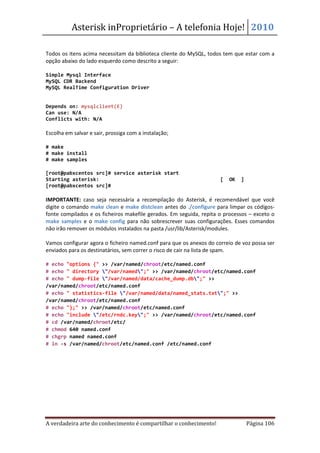 Asterisk inProprietário – A telefonia Hoje! 2010

Todos os itens acima necessitam da biblioteca cliente do MySQL, todos tem que estar com a
opção abaixo do lado esquerdo como descrito a seguir:

Simple Mysql Interface
MySQL CDR Backend
MySQL RealTime Configuration Driver


Depends on: mysqlclient(E)
Can use: N/A
Conflicts with: N/A

Escolha em salvar e sair, prossiga com a instalação;

# make
# make install
# make samples

[root@pabxcentos src]# service asterisk start
Starting asterisk:                                                   [   OK   ]
[root@pabxcentos src]#

IMPORTANTE: caso seja necessária a recompilação do Asterisk, é recomendável que você
digite o comando make clean e make distclean antes do ./configure para limpar os códigos-
fonte compilados e os ficheiros makefile gerados. Em seguida, repita o processos – exceto o
make samples e o make config para não sobrescrever suas configurações. Esses comandos
não irão remover os módulos instalados na pasta /usr/lib/Asterisk/modules.

Vamos configurar agora o ficheiro named.conf para que os anexos do correio de voz possa ser
enviados para os destinatários, sem correr o risco de cair na lista de spam.

# echo "options {" >> /var/named/chroot/etc/named.conf
# echo " directory "/var/named";" >> /var/named/chroot/etc/named.conf
# echo " dump-file "/var/named/data/cache_dump.db";" >>
/var/named/chroot/etc/named.conf
# echo " statistics-file "/var/named/data/named_stats.txt";" >>
/var/named/chroot/etc/named.conf
# echo "};" >> /var/named/chroot/etc/named.conf
# echo "include "/etc/rndc.key";" >> /var/named/chroot/etc/named.conf
# cd /var/named/chroot/etc/
# chmod 640 named.conf
# chgrp named named.conf
# ln -s /var/named/chroot/etc/named.conf /etc/named.conf




A verdadeira arte do conhecimento é compartilhar o conhecimento!                  Página 106
 