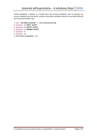 Asterisk inProprietário – A telefonia Hoje! 2010
Vamos desabilitar o SELinux e o Firewal para não termos problemas com os mesmos em
nossas conexões locais (intranet). Lembre-se que para conexões, externas a sua rede (Internet)
faz necessário firewall e vpn.

#   echo "SELINUX=disabled" > /etc/selinux/config
#   iptables -P INPUT ACCEPT
#   iptables -P OUTPUT ACCEPT
#   iptables -P FORWARD ACCEPT
#   iptables -F
#   iptables -X
#   /etc/init.d/iptables save




A verdadeira arte do conhecimento é compartilhar o conhecimento!                  Página 107
 