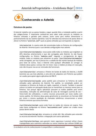 Asterisk inProprietário – A telefonia Hoje! 2010




Estrutura de pastas

O Asterisk trabalha com as pastas listadas a seguir quando feita a instalação padrão a partir
dos códigos-fontes. É importante conhecê-los para saber onde procurar os módulos ou
ficheiros utilizados e gerados pelo sistema, assim como para melhor dimensionar o
particionamento do seu sistema operativo. Caso for alterada essa estrutura de pastas deve-se
alterar no ficheiro “asterisk.conf” quais as pastas utilizadas que corresponde as originais.

   •   /etc/asterisk: é a pasta onde são encontradas todos os ficheiros de configurações
       do Asterisk. Veremos quais e suas devidas configurações mais adiante.

   •   /usr/lib/asterisk/modules: nessa pasta estão todos os módulos que englobam as
       APIs descritas anteriormente e que são carregados pelo Asterisk. Se não houver
       configurações no ficheiro “modules.conf” negando o carregamento de algum
       módulo, todos os módulos que estiverem na pasta “/usr/lib/asterisk/modules”
       serão carregados, por isso é preciso ter o cuidado de não manter backups de módulos
       para teste de outros. Caso o Asterisk sinta qualquer dificuldade ao carregar os
       módulos dessa pasta o serviço não irá iniciar. Caso o módulo já esteja em execução,
       este não irá parar mas ao ser reiniciado não funcionará.

   •   /var/lib/asterisk/: armazena o ficheiro do bando de dados do Asterisk, o AstDB
       (veremos seu uso mais adiante), e uma série de subpastas com ficheiros que podem
       ser usados para apoiar alguns aplicativos do PBX IP.

   •   /var/lib/asterisk/sounds: pasta padrão para armazenar os ficheiros de áudio
       utilizados pelos aplicativos do Asterisk. Por padrão, na compilação podem ser
       instalados os ficheiros de Áudio em inglês, espanhol, e francês. Também é possível
       colocar os áudios em português desde que se mantenham os mesmos nomes para os
       ficheiros. Isso porque alguns aplicativos possuem os áudios padrões para serem
       executados, instruções da administração da caixa de mensagens (correio de voz –
       Voice-mail) dos utilizadores, e outros recursos procurando por esses áudios com
       nomes padrão. Os ficheiros dessa pasta geralmente se encontram em formato GSM
       por terem a mesma qualidade de chamadas telefónicas convencionais e serem
       ficheiros menores que outros formatos.

   •   /var/lib/asterisk/moh: pasta onde ficam os áudios de músicas em espera. Para
       cada classe configurada no ficheiro “musiconhold.conf” podem ser criados novas
       pastas dentro desta.

   •   /var/lib/asterisk/agi-bin: armazena os scripts AGI. São utilizados para estender
       os recursos do Asterisk e facilitar a integração com outros aplicativos.

   •   /var/lib/asterisk/keys: para garantir maior segurança é possível utilizar chaves
       criptografadas para autenticar extensões ou outros sistemas que utilizam DUNDi por

A verdadeira arte do conhecimento é compartilhar o conhecimento!                  Página 108
 