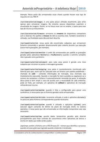 Asterisk inProprietário – A telefonia Hoje! 2010
       exemplo. Nessa pasta são armazenadas essas chaves quando houver esse tipo de
       requisito em seu PBX IP.

   •   /var/lib/asterisk/images: é uma pasta pouco utilizada atualmente, pois serve
       apenas para armazenar imagens. No entanto, poucos dispositivos suportam a
       visualização de imagens. Porém, se no futuro esse uso se ampliar, a pasta para esse
       tipo de recurso já está previsto.

   •   /var/lib/asterisk/firmware: armazena os rmwares de dispositivos compatíveis
       com o Asterisk. Por padrão o rmware do IAX se encontra nele. Também raramente é
       utilizado; sua finalidade exata não está bem descrita.

   •   /var/spool/asterisk: nessa pasta são encontradas subpastas que armazenam
       ficheiros consumidos e gerados dinamicamente pelo sistema durante sua execução
       (voice-mail e gravações, por exemplo).

   •   /var/spool/asterisk/monitor: é onde são armazenadas por padrão as gravações
       geradas pelos aplicativos Monitor() e MixMonitor() quando o caminho completo
       não é passado como parâmetro.

   •   /var/spool/asterisk/voicemail: para cada caixa postal é gerada uma nova
       subpasta que irá conter as pastas e mensagens gravadas.

   •   /var/spool/asterisk/outgoing: essa pasta é constantemente monitorada pelo
       Asterisk para que, assim que for colocado nele um ficheiro com padrão predefinido –
       chamado de calle – contendo informações de marcação, essa chamada seja
       imediatamente executada. Quando a marcação for bem-sucedida ou esgotarem-se o
       número de tentativas o ficheiro é automaticamente removido da pasta. A utilização
       dessa pasta é bem ampla e varia de acordo com a necessidade de cada ambiente;
       pode ser feito, por exemplo, um aplicativo de callback e aplicativos de marcação
       utilizando esse recurso.

   •   /var/spool/asterisk/meetme: quando é feita a configuração para gravar uma
       conferência, é nessa pasta que os ficheiros gerados serão armazenados.

   •   /var/spool/asterisk/dictate: raramente utilizado, é onde o aplicativo dictate()
       irá procurar pelos ficheiros correspondentes quando necessário.

   •   /var/spool/asterisk/system: quando é utilizado o aplicativo system() para
       executar algum comando de dentro do plano de marcação direto no sistema
       operativo, é nessa pasta que são armazenadas as informações temporárias caso seja
       necessário.

   •   /var/spool/asterisk/tmp: guarda dados temporários gerados pelo Asterisk
       principalmente para fazer controlo de concorrência entre aplicativos de leitura e
       escrita em dados que estão sendo usados.

   •   /var/run: contém o ficheiro com o PID (Process ID – número que identifica o processo
       quando em execução) que é gerado quando o Asterisk é inicializado.

A verdadeira arte do conhecimento é compartilhar o conhecimento!               Página 109
 