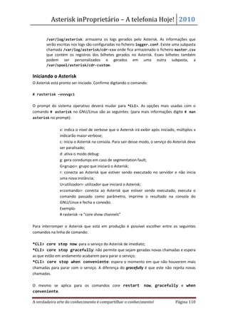 Asterisk inProprietário – A telefonia Hoje! 2010

   •   /var/log/asterisk: armazena os logs gerados pelo Asterisk. As informações que
       serão escritas nos logs são configuradas no ficheiro logger.conf. Existe uma subpasta
       chamada /var/log/asterisk/cdr-csv onde fica armazenado o ficheiro master.csv
       que contém os registros dos bilhetes gerados no Asterisk. Esses bilhetes também
       podem ser personalizados e gerados em uma outra subpasta, a
       /var/spool/asterisk/cdr-custom.

Iniciando o Asterisk
O Asterisk está pronto ser iniciado. Confirme digitando o comando:

# rasterisk –vvvvgci


O prompt do sistema operativo deverá mudar para *CLI>. As opções mais usadas com o
comando # asterisk no GNU/Linux são as seguintes: (para mais informações digite # man
asterisk no prompt):


           •   v: indica o nível de verbose que o Asterisk irá exibir após iniciado, múltiplos v
               indicarão maior verbose;
           •   c: inicia o Asterisk na consola. Para sair desse modo, o serviço do Asterisk deve
               ser paralisado;
           •   d: ativa o modo debug:
           •   g: gera coredumps em caso de segmentation fault;
           •   G<grupo>: grupo que iniciará o Asterisk;
           •   r: conecta ao Asterisk que estiver sendo executado no servidor e não inicia
               uma nova instância;
           •   U<utilizador>: utilizador que iniciará o Asterisk;
           •   x<comando>: conecta ao Asterisk que estiver sendo executado, executa o
               comando passado como parâmetro, imprime o resultado na consola do
               GNU/Linux e fecha a conexão.
           •   Exemplo:
               # rasterisk –x “core show channels”

Para interromper o Asterisk que está em produção é possível escolher entre os seguintes
comandos na linha de comando:

*CLI> core stop now: para o serviço do Asterisk de imediato;
*CLI> core stop gracefully: não permite que sejam geradas novas chamadas e espera
as que estão em andamento acabarem para parar o serviço;
*CLI> core stop when conveniente: espera o momento em que não houverem mais
chamadas para parar com o serviço. A diferença do gracefully é que este não rejeita novas
chamadas.

O mesmo se aplica para os comandos core restart                  now, gracefully e when
conveniente.

A verdadeira arte do conhecimento é compartilhar o conhecimento!                   Página 110
 